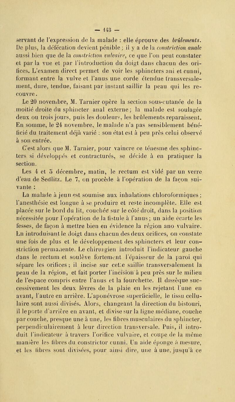 servant de l'expression de la malade : elle éprouve des brûlements. De plus, la défécation devient pénible; il y a de la constriction anale aussi bien que de la constriction vulvaire, ce que l'on peut constater et par la vue et par l'introduction du doigt dans chacun des ori- fices. L'examen direct permet de voir les sphincters ani et cunni, formant entre la vulve et l'anus une corde étendue transversale- ment, dure, tendue, faisant par instant saillir la peau qui les re- couvre . Le 20 novembre, M. ïarnier opère la section sous-rutanée de la moitié droite du sphincter anal externe; la malade est soulagée deux ou trois jours, puis les douleur?, les brûlements reparaissent. En somme, le 24 novembre, le malade n'a pas sensiblement béné- ficié du traitement déjà varié : son état est à peu près celui observé à son entrée. C'est alors que M. Tarnier, pour vaincre ce ténesme des sphinc- ters si développés et contractures, se décide à en pratiquer la section. Les 4 et o décembre, matin, le rectum est vidé par un verre d'eau de Sedlitz. Le 7, on procède à l'opération de la façon sui- vante : La malade à jeun est soumise aux inhalations chlorol'ormiques ; l'anesthésie est longue à se produire et reste incomplète. Elle est placée sur le bord du lit, couchée sur le côté droit, dans la position nécessitée pour l'opération de la fistule à l'anus; un aide écarte les fesses, de façon à mettre bien en évidence la région ano vulvaire. Ln introduisant le doigt dans chacun des deux orifices, on constate une fois de plus et le développement des sphincters et leur con- striction permanente. Le chirurgien introduit l'indicateur gauche dans le rectum et soulève fortement l'épaisseur de la paroi qui sépare les orifices ; il incise sur cetle saillie transversalement la peau de la région, et fait porter l'incision à peu près sur le milieu de l'espace compris entre l'anus et la fourchette. Il dissèque suc- cessivement les deux lèvres de la plaie en les rejetant l'une en avant, l'autre en arrière. L'aponévrose superficielle, le tissu cellu- laire sont aussi divisés. Alors, changeant la direction du bistouri, il le porte d'arrière en avant, et divise sur la ligne médiane, couche par couche, presque une à une, les fibres musculaires du sphincter, perpendiculairement à leur direction transversale. Puis, il intro- duit l'indicateui' à travers l'orifice vulvaire, et coupe de la même manière les fibres du constrictor cunni. Un aide éponge à mesure, et les libres sont divisées, pour ainsi dire, une aune, jusqu'à ce