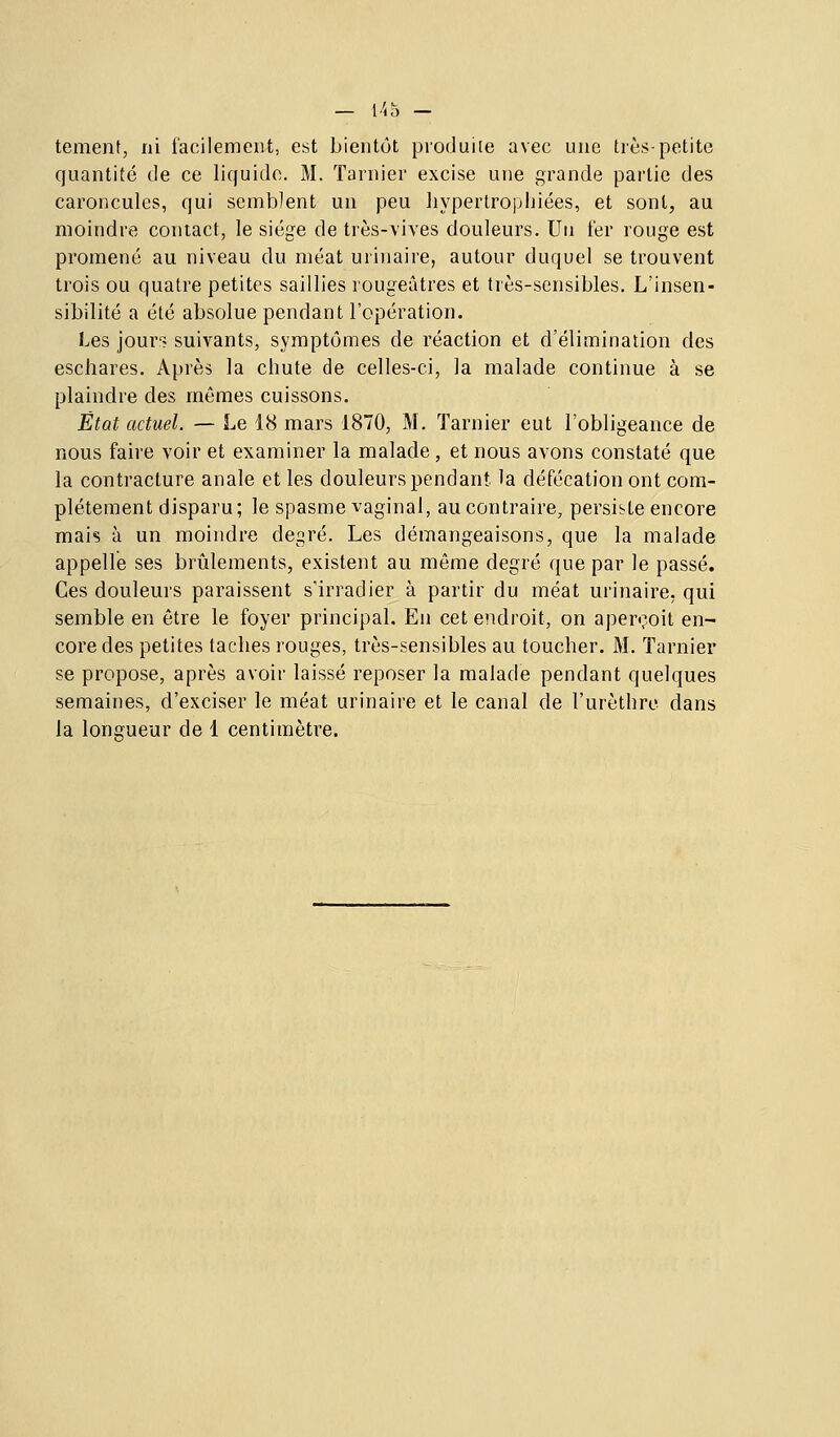 tementj ni facilement, est bientôt produiLe avec une très-petite quantité de ce liquide. M. Tarnier excise une grande partie des caroncules, qui semblent un peu hypertrophiées, et sont, au moindre contact, le siège de très-vives douleurs. Un fer rouge est promené au niveau du méat urinaire, autour duquel se trouvent trois ou quatre petites saillies rougeâtres et très-sensibles. L'insen- sibilité a été absolue pendant l'opération. Les jour'? suivants, symptômes de réaction et d'élimination des eschares. Après la chute de celles-ci, la malade continue à se plaindre des mêmes cuissons. État actuel. — Le 18 mars 1870, M. Tarnier eut l'obligeance de nous faire voir et examiner la malade, et nous avons constaté que la contracture anale et les douleurs pendant, la défécation ont com- plètement disparu; le spasme vaginal, au contraire, persiste encore mais à un moindre degré. Les démangeaisons, que la malade appelle ses brûlements, existent au même degré que par le passé. Ces douleurs paraissent s'irradier à partir du méat urinaire, qui semble en être le foyer principal. En cet endroit, on aperçoit en- core des petites taches rouges, très-sensibles au toucher. M. Tarnier se propose, après avoir laissé reposer la malade pendant quelques semaines, d'exciser le méat urinaire et le canal de l'urèthrc dans la longueur de 1 centimètre.