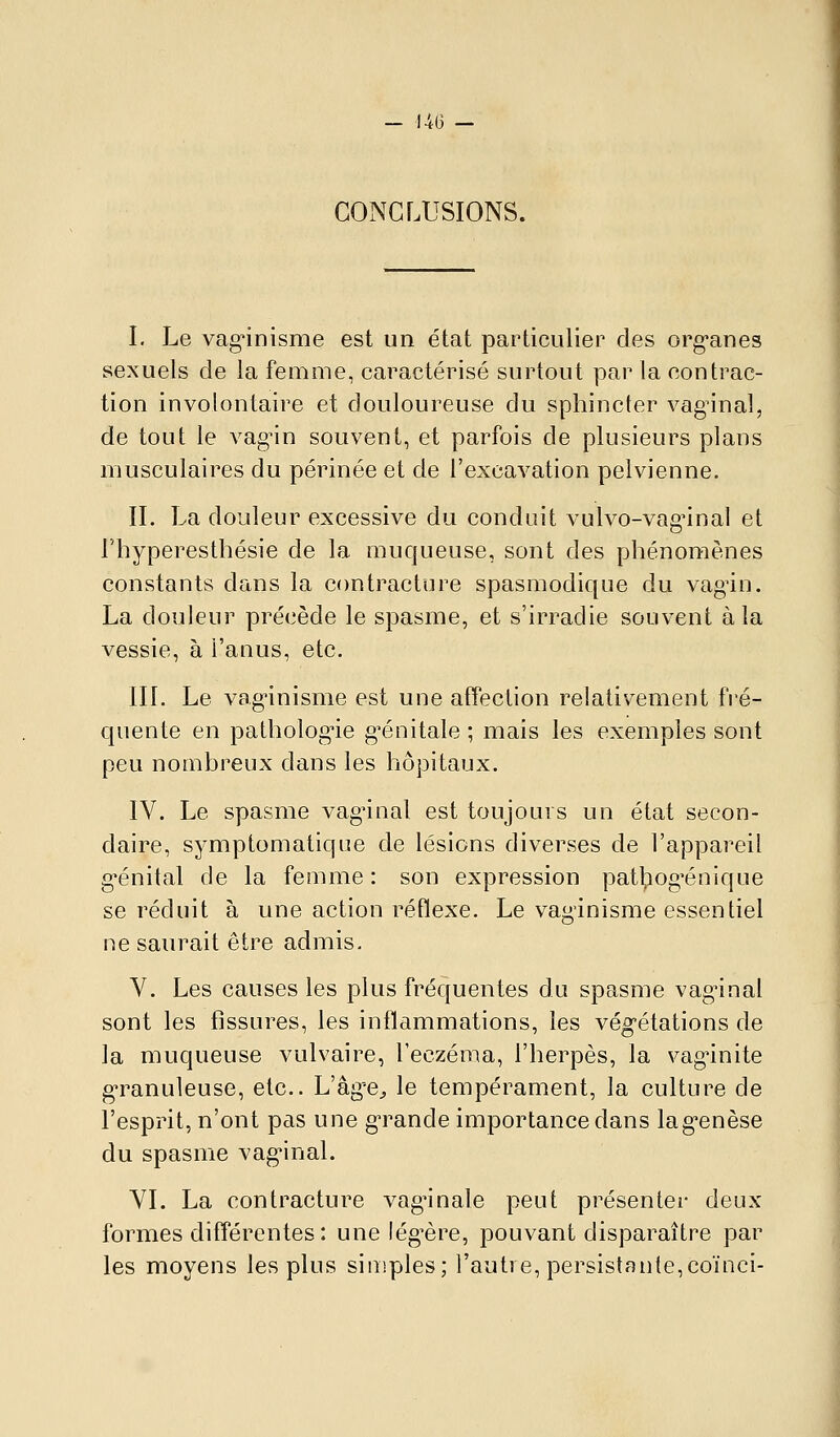 CONCLUSIONS. I. Le vag^nisme est un état particulier des org'anes sexuels de la femme, caractérisé surtout par la contrac- tion involontaire et douloureuse du sphincter vaginal, de tout le vag'in souvent, et parfois de plusieurs plans musculaires du périnée et de l'excavation pelvienne. n. La douleur excessive du conduit vulvo-vag^nal et l'hyperesthésie de la muqueuse, sont des phénomènes constants dans la contracture spasmodique du vagin. La douleur précède le spasme, et s'irradie souvent à la vessie, à l'anus, etc. III. Le vag-inisme est une affection relativement fré- quente en pathologie g^énitale ; mais les exemples sont peu nombreux dans les hôpitaux. IV. Le spasme vaginal est toujours un état secon- daire, symptomatique de lésions diverses de l'appareil g'énital de la femme: son expression pat^iog'énique se réduit à une action réflexe. Le vaginisme essentiel ne saurait être admis. V. Les causes les plus fréquentes du spasme vag-inal sont les fissures, les inflammations, les vég-étations de la muqueuse vulvaire, l'eczéma, l'herpès, la vag'inite granuleuse, etc.. L'âg'e^ le tempérament, la culture de l'esprit, n'ont pas une grande importance dans lag-enèse du spasme vag-inal. YI. La contracture vaginale peut présenter deux formes différentes: une lég^ère, pouvant disparaître par les moyens les plus simples; l'autre, persistante,coïnci-