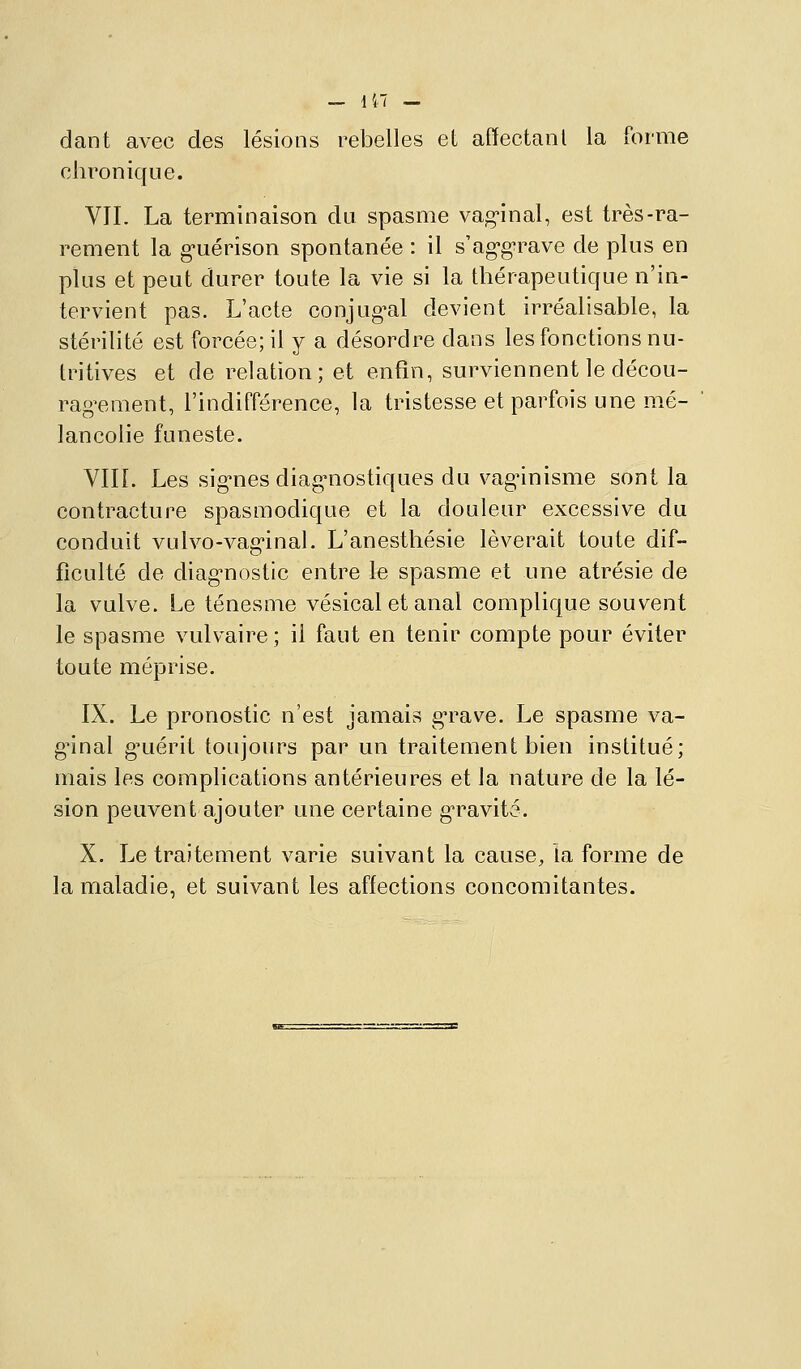 dant avec des lésions rebelles et affectanl la forme chronique. VIL La terminaison du spasme vag-inal, est très-ra- rement la g-uérîson spontanée : il s'ag-g^rave de plus en plus et peut durer toute la vie si la thérapeutique n'in- tervient pas. L'acte conjuguai devient irréalisable, la stérilité est forcée; il y a désordre dans les fonctions nu- tritives et de relation; et enfin, surviennent le décou- rag^ement, l'indifférence, la tristesse et parfois une mé- lancolie funeste. Vin. Les sig-nes diag'nostiques du vagûnisme sont la contracture spasmodique et la douleur excessive du conduit vulvo-vag-inal. L'anesthésie lèverait toute dif- ficulté de diag'nostic entre le spasme et une atrésie de la vulve. Le ténesme vésical et anal complique souvent le spasme vulvaire ; il faut en tenir compte pour éviter toute méprise. IX. Le pronostic n'est jamais g-rave. Le spasme va- ginal g^uérit toujours par un traitement bien institué; mais les complications antérieures et la nature de la lé- sion peuvent ajouter une certaine g-ravité. X. Le traitement varie suivant la cause, îa forme de la maladie, et suivant les affections concomitantes.