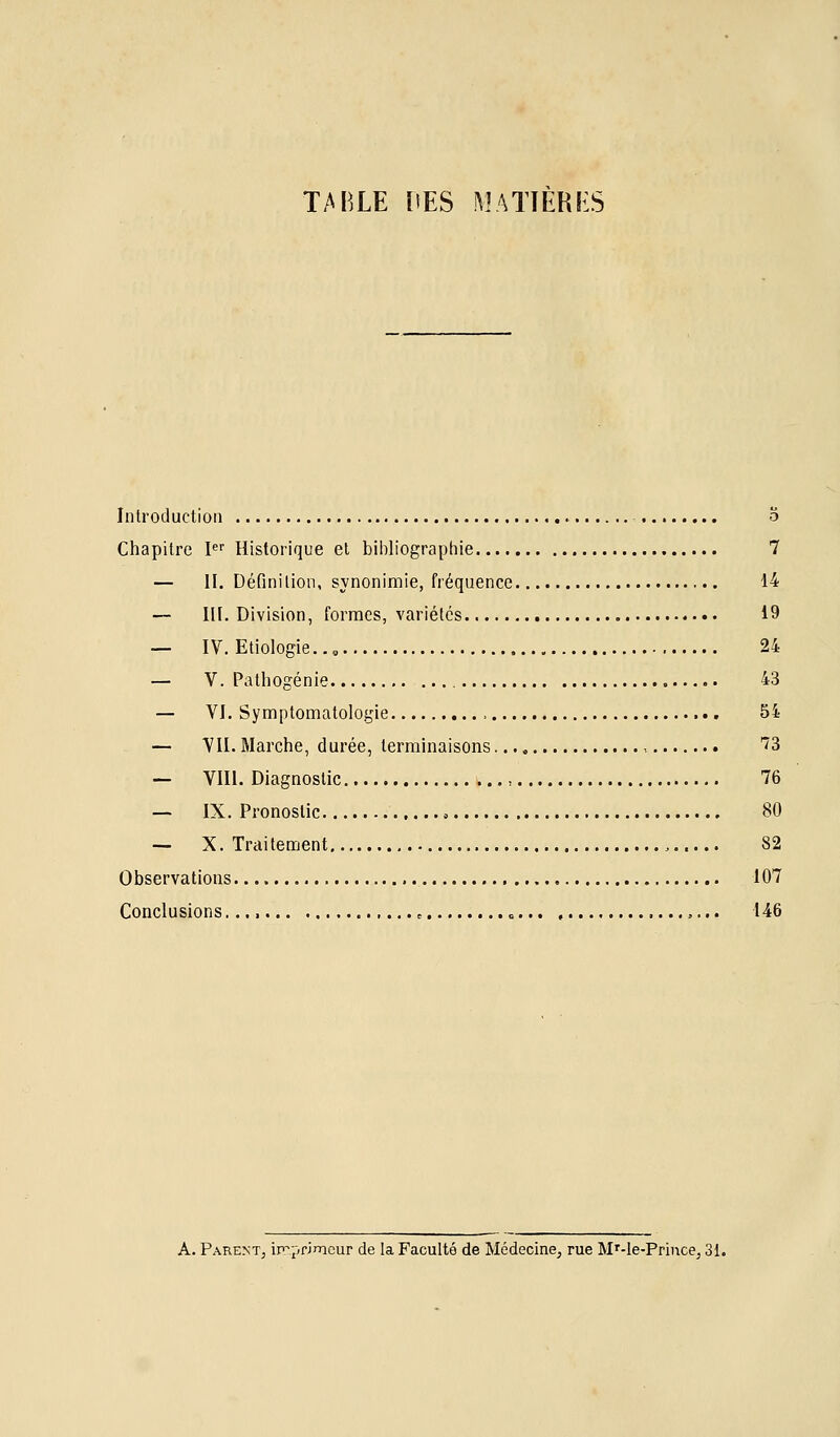 TABLE ItES MATIERES Introduction ,. o Chapitre P'' Historique et bibliographie 7 — II. Définition, synonimie, fréquence 14 — III. Division, formes, variétés 19 — IV. Etiologie.., 24 — V. Pathogénie 43 — VI. Symptomatologie 54 — VII. Marche, durée, terminaisons , 73 — VIII. Diagnostic , 76 — IX. Pronostic 80 — X. Traitement , 82 Observations 107 Conclusions ^ 146 A. Parent, in^primcur de la Faculté de Médecine, rue M^-Ie-Prince, 31.