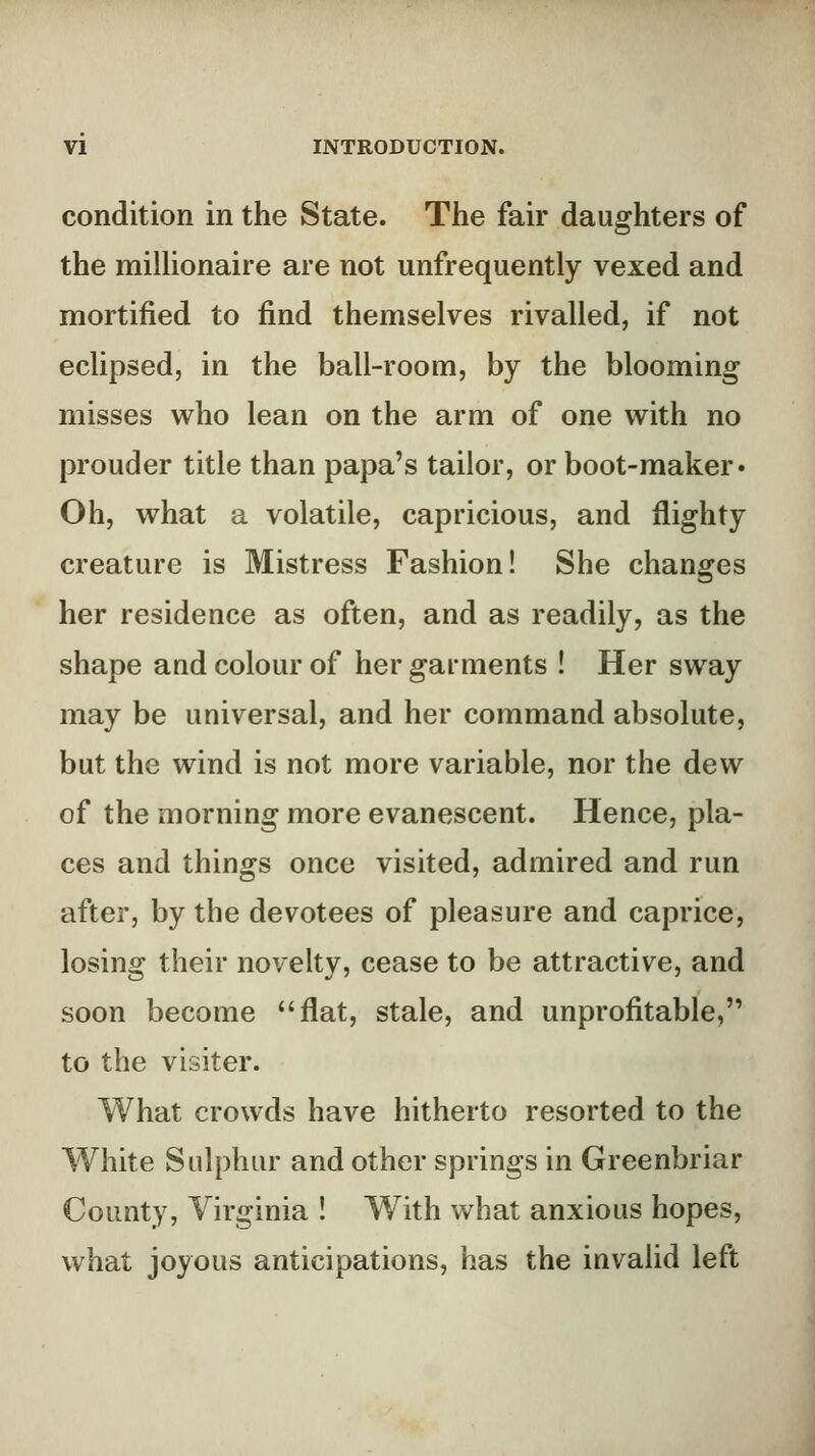 condition in the State. The fair daughters of the milUonaire are not unfrequently vexed and mortified to find themselves rivalled, if not eclipsed, in the ball-room, by the blooming misses who lean on the arm of one with no prouder title than papa's tailor, or boot-maker* Oh, what a volatile, capricious, and flighty creature is Mistress Fashion! She changes her residence as often, and as readily, as the shape and colour of her garments ! Her sway may be universal, and her command absolute, but the wind is not more variable, nor the dew of the morning more evanescent. Hence, pla- ces and things once visited, admired and run after, by the devotees of pleasure and caprice, losing their novelty, cease to be attractive, and soon become flat, stale, and unprofitable, to the visiter. What crowds have hitherto resorted to the White Sulphur and other springs in Greenbriar County, Virginia ! With what anxious hopes, what joyous anticipations, has the invalid left