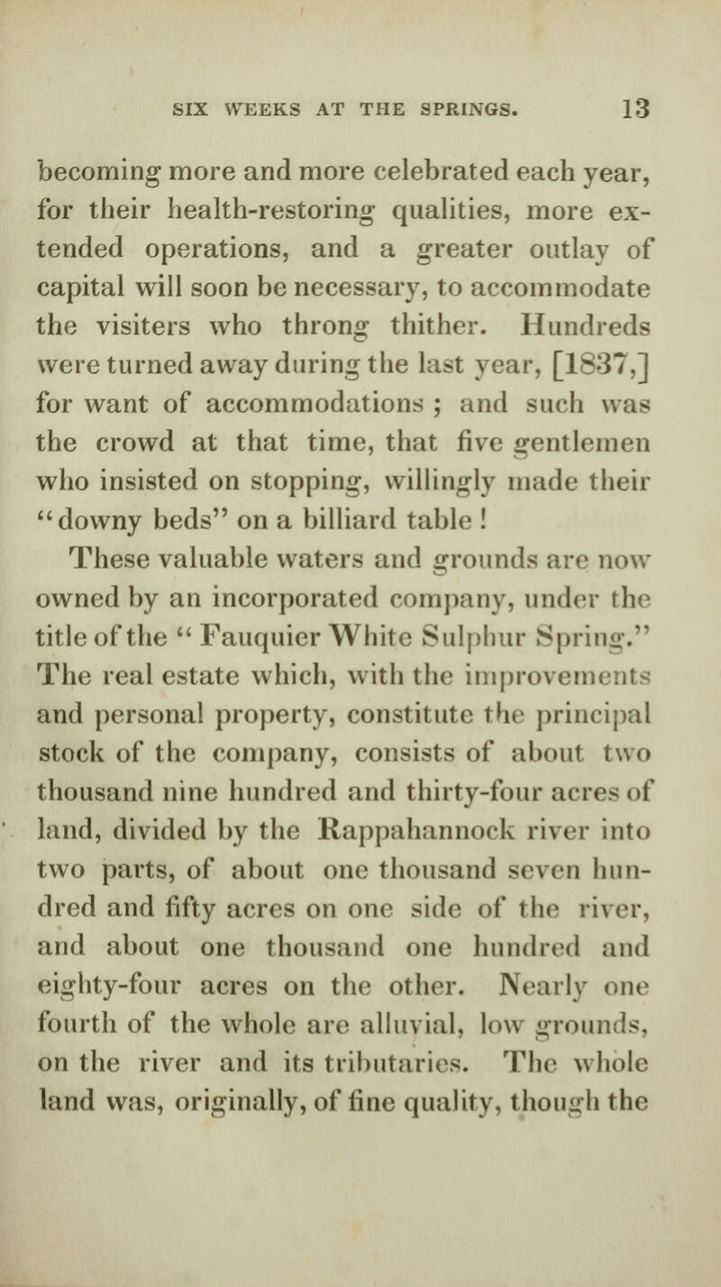 becoming more and more celebrated each year, for their health-restoring qualities, more ex- tended operations, and a greater outlay of capital will soon be necessary, to accommodate the visiters who throng thither. Hundreds were turned away during the last year, [1837,] for want of accommodations ; and such was the crowd at that time, that five gentlemen who insisted on stopping, willingly made their downy beds on a billiard table ! These valuable waters and grounds are now owned by an incorporated company, under the title of the  Fauquier White Sulpliur Spring. The real estate which, with the improvements and personal property, constitute the principal stock of the company, consists of about two thousand nine hundred and thirty-four acres of land, divided by the Rappahannock river into two parts, of about one thousand seven hun- dred and fifty acres on one side of the river, and about one thousand one hundred and eighty-four acres on the other. Nearly one fourth of the whole are alluvial, low grounds, on the river and its tributaries. The whole land was, originally, of fine quality, though the