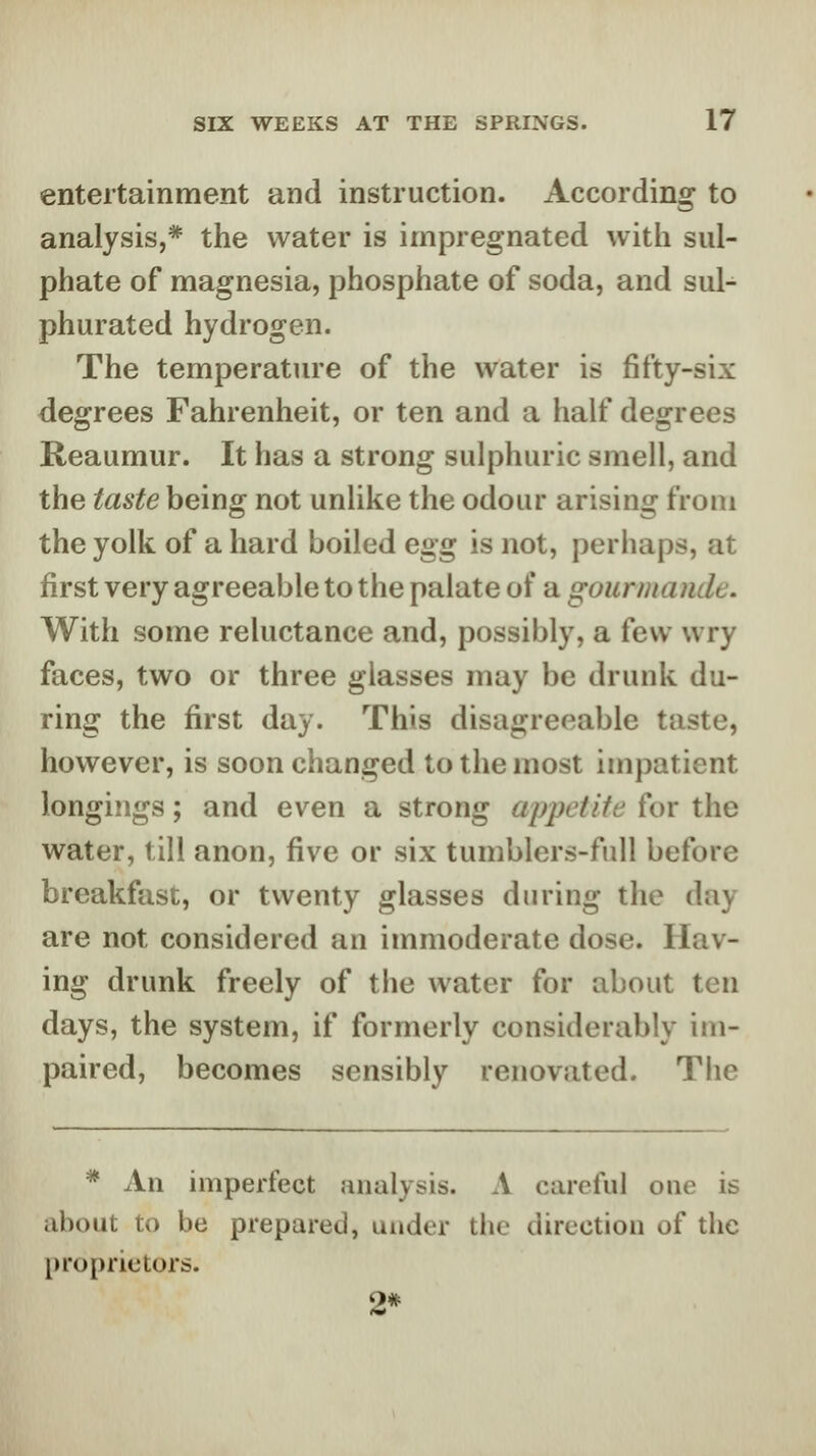 entertainment and instruction. According to analysis,* the water is impregnated with sul- phate of magnesia, phosphate of soda, and sul- phurated hydrogen. The temperature of the water is fifty-six degrees Fahrenheit, or ten and a half degrees Reaumur. It has a strong sulphuric smell, and the taste being not unlike the odour arising from the yolk of a hard boiled egg is not, perhaps, at first very agreeable to the palate of a gourmande. With some reluctance and, possibly, a few wry faces, two or three glasses may be drunk du- ring the first day. This disagreeable taste, however, is soon changed to the most impatient longiiigs; and even a strong appetite for the water, till anon, five or six tumblers-full before breakfast, or twenty glasses during the day are not considered an immoderate dose. Hav- ing drunk freely of the water for about ten days, the system, if formerly considerably im- paired, becomes sensibly renovated. The * An imperfect analysis. A careful one is .ibout to be prepared, under the direction of tlic proprietors. 2*