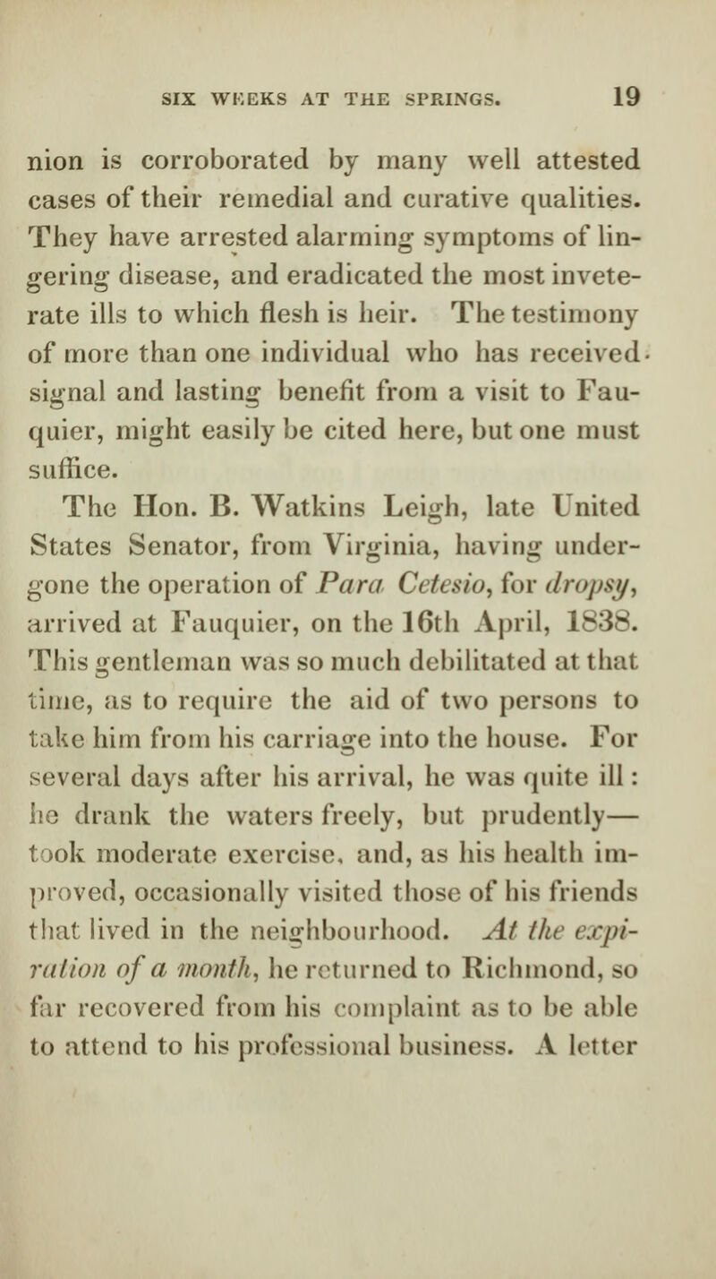 nion is corroborated by many well attested cases of their remedial and curative qualities. They have arrested alarming symptoms of lin- gering disease, and eradicated the most invete- rate ills to which flesh is heir. The testimony of more than one individual who has received signal and lasting benefit from a visit to Fau- quier, might easily be cited here, but one must suffice. The Hon. B. Watkins Leigh, late United States Senator, from Virginia, having under- gone the operation of Para Cefesio, for dropsy, arrived at Fauquier, on the 16th April, 1838. This gentleman was so much debilitated at that time, as to require the aid of two persons to take him from his carriage into the house. For several days after his arrival, he was quite ill: he drank the waters freely, but prudently— took moderate exercise, and, as his health im- proved, occasionally visited those of his friends that lived in the neighbourhood. At the expi- ration of a month, he returned to Richmond, so far recovered from his complaint as to be able to attend to his professional business. A letter