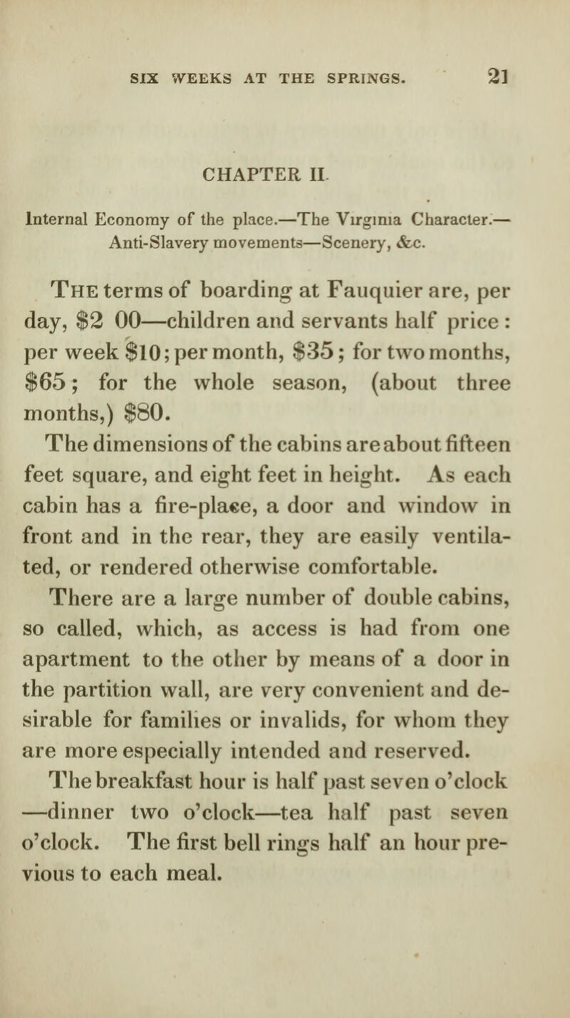 CHAPTER II. Internal Economy of the place.—The Virginia Character.— Anti-Slavery movements—Scenery, &c. The terms of boarding at Fauquier are, per day, $2 00—children and servants half price : per week $10; per month, $35; for two months, $65; for the whole season, (about three months,) $80. The dimensions of the cabins are about fifteen feet square, and eight feet in height. As each cabin has a fire-place, a door and window in front and in the rear, they are easily ventila- ted, or rendered otherwise comfortable. There are a large number of double cabins, so called, which, as access is had from one apartment to the other by means of a door in the partition wall, are very convenient and de- sirable for families or invalids, for whom they are more especially intended and reserved. The breakfast hour is half past seven o'clock —dinner two o'clock—tea half past seven o'clock. The first bell rings half an hour pre- vious to each meal.