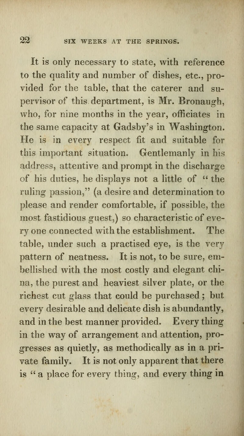 It is only necessary to state, with reference to the quality and number of dishes, etc., pro- vided for the table, that the caterer and su- pervisor of this department, is Mr. Bronaugh, who, for nine months in the year, officiates in the same capacity at Gadsby's in Washington. He is in every respect fit and suitable for this important situation. Gentlemanly in his address, attentive and prompt in the discharge of his duties, he displays not a little of  the ruling passion, (a desire and determination to please and render comfortable, if possible, the most fastidious guest,) so characteristic of eve- ry one connected with the establishment. The table, under such a practised eye, is the very pattern of neatness. It is not, to be sure, em- bellished with the most costly and elegant chi- na, the purest and heaviest silver plate, or the richest cut glass that could be purchased; but every desirable and delicate dish is abundantly, and in the best manner provided. Every thing in the way of arrangement and attention, pro- gresses as quietly, as methodically as in a pri- vate family. It is not only apparent that there is  a place for every thing, and every thing in