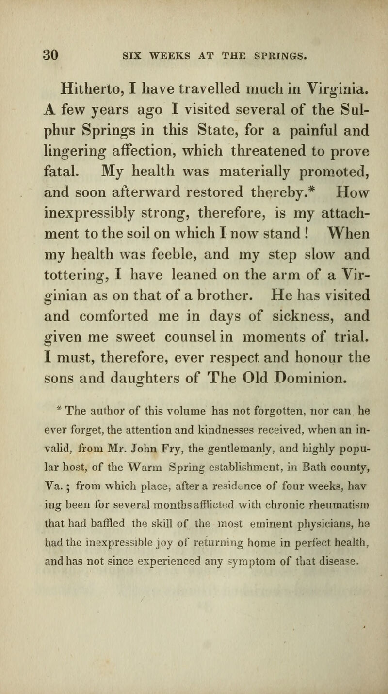 Hitherto, I have travelled much in Virginia. A few years ago I visited several of the Sul- phur Springs in this State, for a painful and lingering affection, which threatened to prove fatal. My health was materially promoted, and soon afterward restored thereby.* How inexpressibly strong, therefore, is my attach- ment to the soil on which I now stand ! When my health was feeble, and my step slow and tottering, I have leaned on the arm of a Vir- ginian as on that of a brother. He has visited and comforted me in days of sickness, and given me sweet counsel in moments of trial. I must, therefore, ever respect and honour the sons and daughters of The Old Dominion. * The author of this volume has not forgotten, nor can he ever forget, the attention and kindnesses received, when an in- valid, from Mr. John Fry, the gentlemanly, and highly popu- lar host, of the Warm Spring establishment, in Bath county, Va.; from which place, after a residi^nce of four weeks, hav ing been for several months afflicted with chronic rheumatism that had baffled the skill of the most eminent physicians, he had the inexpressible joy of returning home in perfect health, and has not since experienced any symptom of that disease.