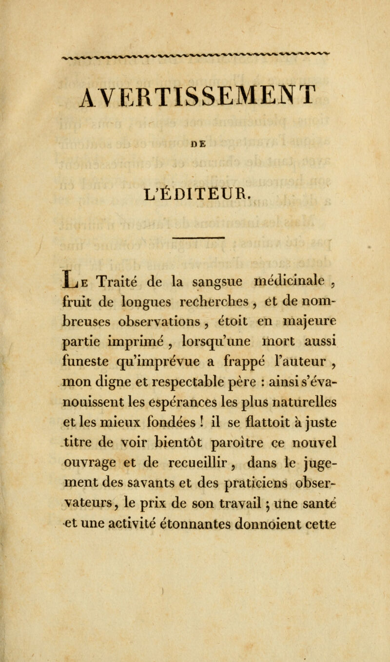 AVERTISSEMENT DE L'ÉDITEUR, Le Traité de la sangsue médicinale 5 fruit de longues recherches , et de nom- breuses observations i étoit en majeure partie imprimé , lorsqu'une mort aussi funeste qu'imprévue a frappé l'auteur , mon digne et respectable père : ainsi s'éva- nouissent les espérances les plus naturelles et les mieux fondées ! il se flattoit à juste titre de voir bientôt paroitre ce nouvel ouvrage et de recueillir $ dans le juge- ment des savants et des praticiens obser- vateurs , le prix de son travail ; une santé et une activité étonnantes donnoient cette