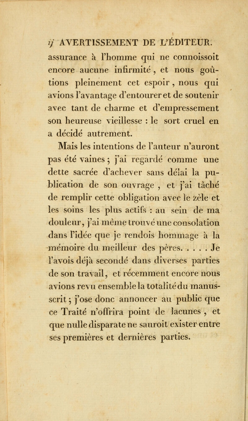 assurance à l'homme qui ne connoissoit encore aucune infirmité , et nous goû- tions pleinement cet espoir , nous qui avions l'avantage d'entourer et de soutenir avec tant de charme et d'empressement son heureuse vieillesse : le sort cruel en a décidé autrement. Mais les intentions de Fauteur n'auront pas été vaines ; j'ai regardé comme une dette sacrée d'achever sans délai la pu- blication de son ouvrage , et j'ai tâché de remplir cette obligation avec le zèle et les soins les plus actifs : au sein de ma douleur, j'ai même trouvé une consolation dans l'idée que je rendois hommage a la mémoire du meilleur des pères. .... Je î'avois déjà secondé dans diverses parties de son travail, et récemment encore nous avions revu ensemble la totalité du manus- scrit ; j'ose donc annoncer au public que ce Traité n'offrira point de lacunes \ et que nulle disparate ne sauroit exister entre ses premières et dernières parties.