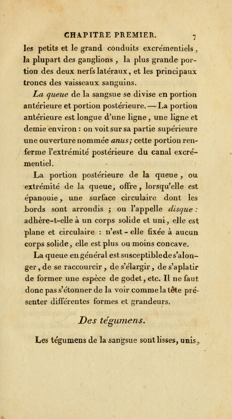 les petits €t le grand conduits excrémentiels > la plupart des ganglions , la plus grande por- tion des deux nerfs latéraux, et les principaux troncs des vaisseaux sanguins. La queue de la sangsue se divise en portion antérieure et portion postérieure. — La portion antérieure est longue d'une ligne , une ligne et demie environ : on voit sur sa partie supérieure une ouverture nommée anus; cette portion ren- ferme l'extrémité postérieure du canal excré- mentiel. La portion postérieure de la queue , ou extrémité de la queue, offre, lorsqu'elle est épanouie , une surface circulaire dont les bords sont arrondis ; on l'appelle disque : adhère-t-elle à un corps solide et uni, elle est plane et circulaire : n'est-elle fixée à aucun corps solide, elle est plus ou moins concave. La queue en général est susceptible de s'alon- ger, de se raccourcir ,. de s'élargir, de s'aplatir de former une espèce de godet, etc. Il ne faut donc pas s'étonner de la voir comme la tête pré- senter différentes formes et grandeurs. Des tégumens. Les tégumens de la sangsue sont lisses, unis?