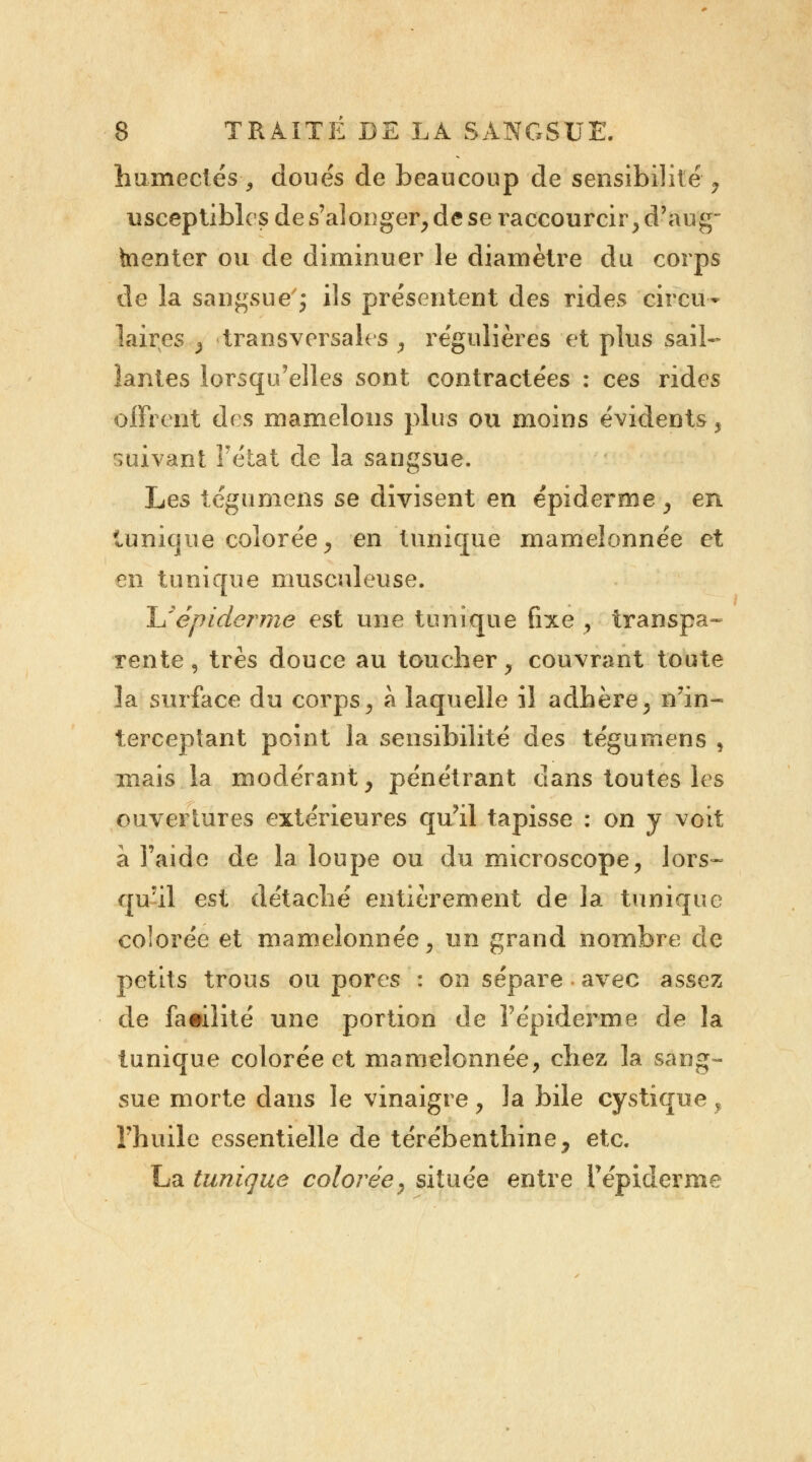 humectés, doués de beaucoup de sensibilité, usceptibles de s'alonger, de se raccourcir , d'aug- inenter ou de diminuer le diamètre du corps de la sangsue'j ils présentent des rides circu- laires , transversales , régulières et plus sail- lantes lorsqu'elles sont contractées : ces rides offrent des mamelons plus ou moins évidents, suivant l'état de la sangsue. Les tégumens se divisent en épiderme, en tunique colorée, en tunique mamelonnée et en tunique musculeuse. JJépidémie est une tunique fixe } transpa- rente , très douce au toucher, couvrant toute la surface du corps, à laquelle il adhère, n'in- terceptant point la sensibilité des tégumens , mais la modérant, pénétrant dans toutes les ouvertures extérieures qu'il tapisse : on y voit à l'aide de la loupe ou du microscope, lors- qu'il est détaché entièrement de la tunique colorée et mamelonnée, un grand nombre de petits trous ou pores : on sépare avec assez de facilité une portion de F épiderme de la tunique colorée et mamelonnée, chez la sang- sue morte dans le vinaigre, la bile cystique, l'huile essentielle de térébenthine, etc. La tunique colorée, située entre l'épiderme