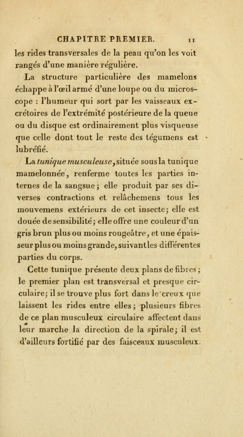 les rides transversales de la peau qu'on les voit rangés d'une manière régulière. La structure particulière des mamelons échappe à l'œil armé d'une loupe ou du micros- cope : l'humeur qui sort par les vaisseaux ex- crétoires de l'extrémité postérieure de la queue ou du disque est ordinairement plus visqueuse que celle dont tout le reste des tégumens est iubréfié. La tunique musculeuse y située sous la tunique mamelonnée, renferme toutes les parties in- ternes de la sangsue ; elle produit par ses di- verses contractions et relâchemens tous les mouvemens extérieurs de cet insecte; elle est douée de sensibilité; elle offre une couleur d'un gris brun plus ou moins rougeâtre, et une épais- seur plus ou moins grande, suivantles différentes parties du corps. Cette tunique présente deux plans de fibres ; le premier plan est transversal et presque cir- culaire; il se trouve plus fort dans le creux que laissent les rides entre elles ; plusieurs fibres de ce plan musculeux circulaire affectent dans leur marche la direction de la spirale; il est d'ailleurs fortifié par des faisceaux musculeux