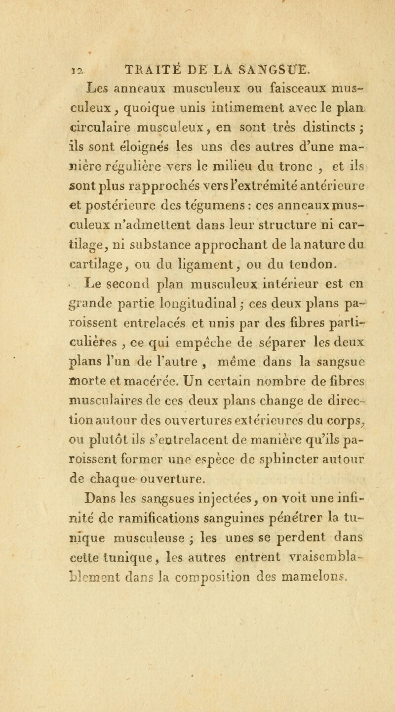 Les anneaux musculeux ou faisceaux mus- culeux , quoique unis intimement avec le plan circulaire musculeux, en sont très distincts ; ils sont éloignes les uns des autres d'une ma- nière régulière vers le milieu du tronc , et ils sont plus rapprochés vers l'extrémité antérieure et postérieure des tégumens : ces anneaux mus- culeux n'admettent dans leur structure ni car- tilage, ni substance approchant de la nature du cartilage, ou du ligament, ou du tendon. Le second plan musculeux intérieur est en grande partie longitudinal ; ces deux plans pa~ roissent entrelacés et unis par des fibres parti- culières , ce qui empêche de séparer les deux plans l'un de l'autre , même dans la sangsue ïnorte et macérée. Un certain nombre de fibres musculaires de ces deux plans change de direc- tion autour des ouvertures extérieures du corps,, ou plutôt ils s'entrelacent de manière qu'ils pa- roissent former une espèce de sphincter autour de chaque ouverture. Dans les sangsues injectées, on voit une infi- nité de ramifications sanguines pénétrer la tu- nique musculeuse ; les unes se perdent dans cette tunique, les autres entrent vraisembla- blement dans la composition des mamelons