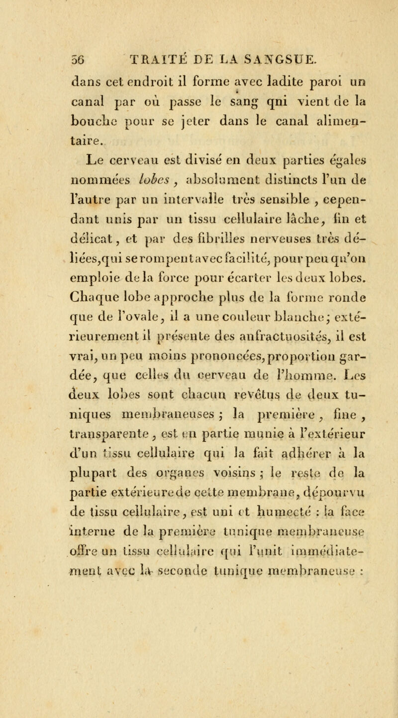 dans cet endroit il forme avec ladite paroi un canal par où passe le sang qni vient de la bouche pour se jeter dans le canal alimen- taire. Le cerveau est divisé en deux parties égales nommées lobes , absolument distincts l'un de l'autre par un intervalle très sensible , cepen- dant unis par un tissu cellulaire lâche, fin et délicat, et par des fibrilles nerveuses très dé- liées,qui se rompent avec facilite, pour peu qu'on emploie delà force pour écarter les deux lobes. Chaque lobe approche plus de la forme ronde que de l'ovale, il a une couleur blanche; exté- rieurement il présente des anfractuosités, il est vrai, un peu moins prononcées, proportion gar- dée, que celles du cerveau de l'homme. Les deux lobes sont chacun revêtus de deux tu- niques membraneuses ; la première , fine , transparente, est en partie munie à l'extérieur d'un tissu cellulaire qui la fait adhérer à la plupart des organes voisins ; le reste de la partie extérieure de cette membrane, dépourvu de tissu cellulaire, est uni et humecté : la face interne de la première tunique membraneuse offre un tissu cellulaire qui l'unit immédiate- ment avec Lv seconde tunique membraneuse :