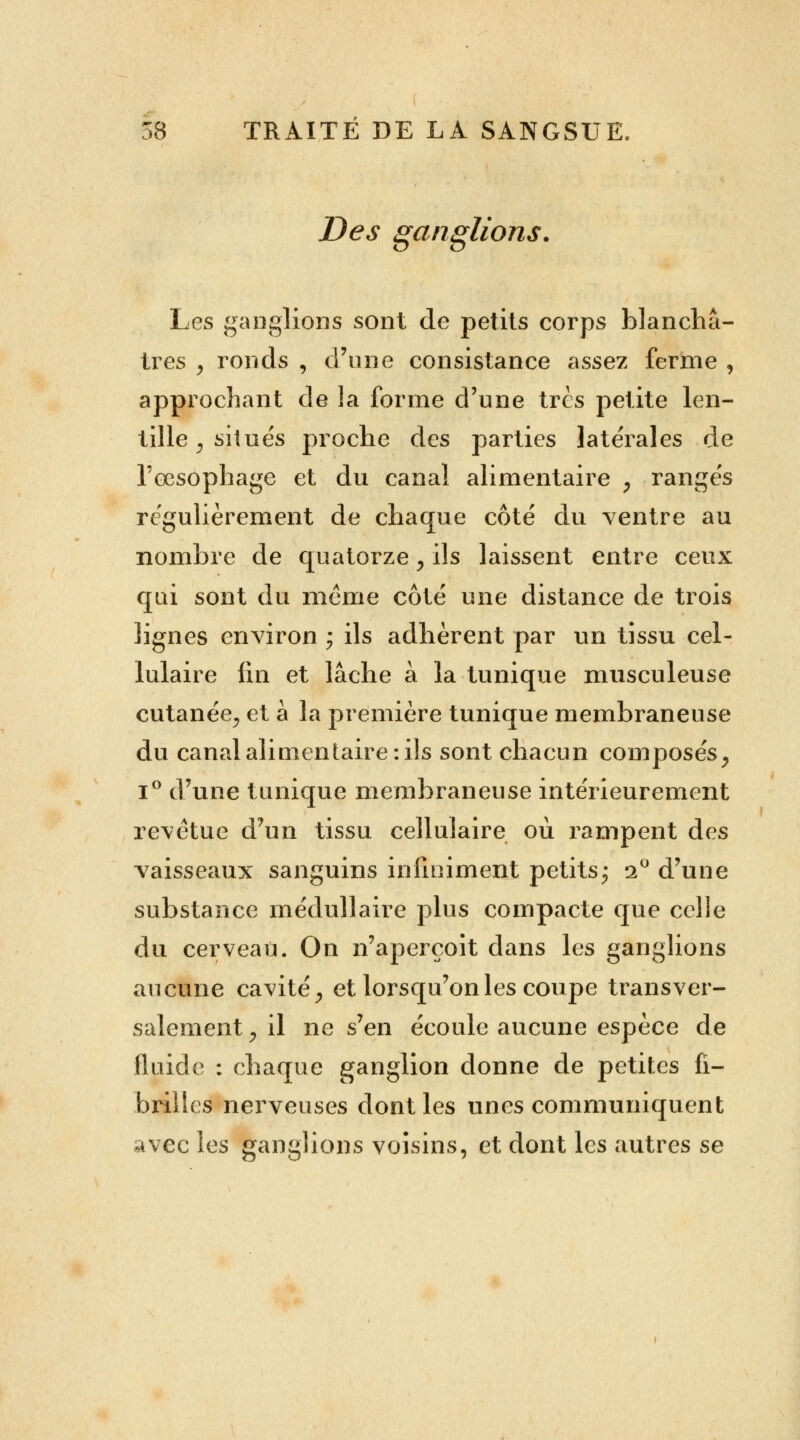 Des ganglions. Les ganglions sont de petits corps blanchâ- tres > ronds , d'une consistance assez ferme , approchant de la forme d'une très petite len- tille y situés proche des parties latérales de l'œsophage et du canal alimentaire , rangés régulièrement de chaque côté du ventre au nombre de quatorze, ils laissent entre ceux qui sont du même côté une distance de trois lignes environ ; ils adhèrent par un tissu cel- lulaire lin et lâche à la tunique musculeuse cutanée., et à la première tunique membraneuse du canal alimentaire: ils sont chacun composés, i° d'une tunique membraneuse intérieurement revêtue d'un tissu cellulaire où rampent des vaisseaux sanguins infiniment petits; i° d'une substance médullaire plus compacte que celle du cerveau. On n'aperçoit dans les ganglions aucune cavité, et lorsqu'on les coupe transver- salement, il ne s'en écoule aucune espèce de fluide : chaque ganglion donne de petites fi- brilles nerveuses dont les unes communiquent avec les ganglions voisins, et dont les autres se