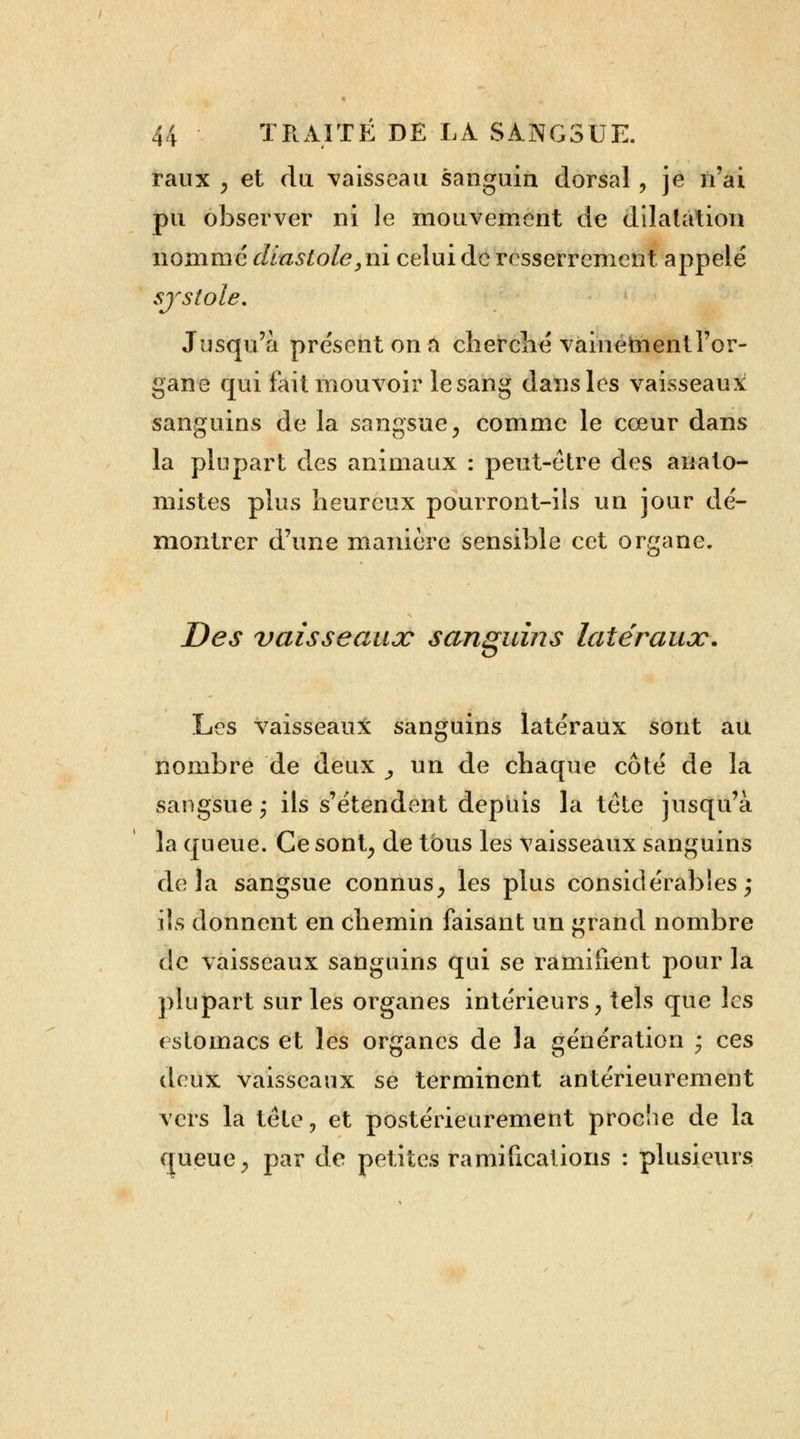 raux y et du vaisseau sanguin dorsal, je n'ai pu observer ni le mouvement de dilatation nommé diastole, ni celui de resserrement appelé systole. Jusqu'à présent on a cherché vainement l'or- gane qui fait mouvoir le sang dans les vaisseaux sanguins de la sangsue, comme le cœur dans la plupart des animaux : peut-être des anato- mistes plus heureux pourront-ils un jour dé- montrer d'une manière sensible cet organe. Des vaisseaux sanguins latéraux, Les vaisseaux sanguins latéraux sont au nombre de deux _, un de chaque côté de la sangsue ; ils s'étendent depuis la tête jusqu'à la queue. Ce sont, de tous les vaisseaux sanguins delà sangsue connus, les plus considérables; ils donnent en chemin faisant un grand nombre de vaisseaux sanguins qui se ramifient pour la plupart sur les organes intérieurs, tels que les estomacs et les organes de la génération ; ces deux vaisseaux se terminent antérieurement vers la tété, et postérieurement proche de la queue, par de petites ramifications : plusieurs