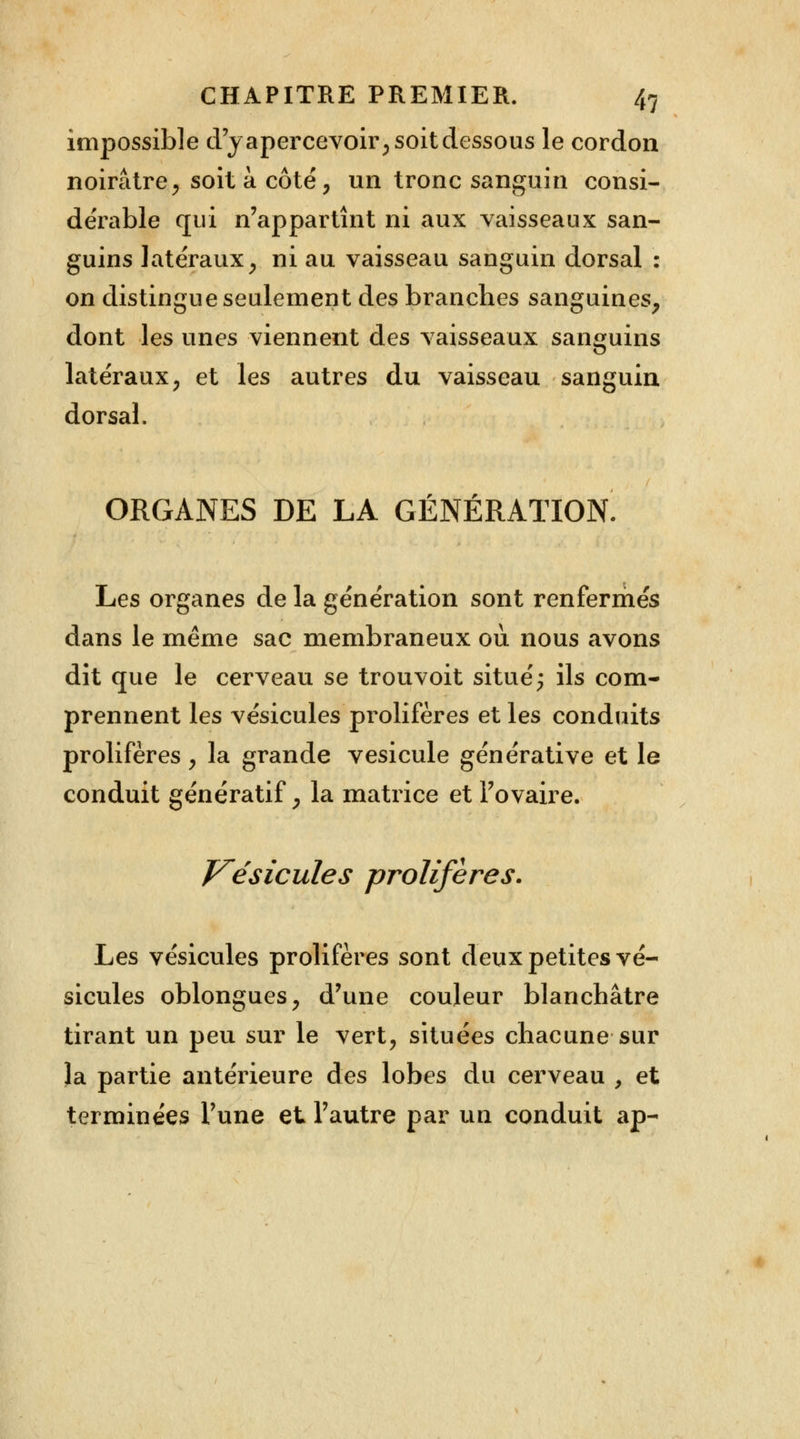 impossible d'y apercevoir, soit dessous le cordon noirâtre, soit à côté, un tronc sanguin consi- dérable qui n'appartînt ni aux vaisseaux san- guins latéraux, ni au vaisseau sanguin dorsal : on distingue seulement des branches sanguines, dont les unes viennent des vaisseaux sanguins latéraux, et les autres du vaisseau sanguin dorsal. ORGANES DE LA GÉNÉRATION. Les organes de la génération sont renfermés dans le même sac membraneux où nous avons dît que le cerveau se trouvoit situé; ils com- prennent les vésicules prolifères et les conduits prolifères, la grande vésicule générative et le conduit génératif, la matrice et l'ovaire. Vésicules prolifères. Les vésicules prolifères sont deux petites vé- sicules oblongues, d'une couleur blanchâtre tirant un peu sur le vert, situées chacune sur la partie antérieure des lobes du cerveau 9 et terminées l'une et l'autre par un conduit ap-
