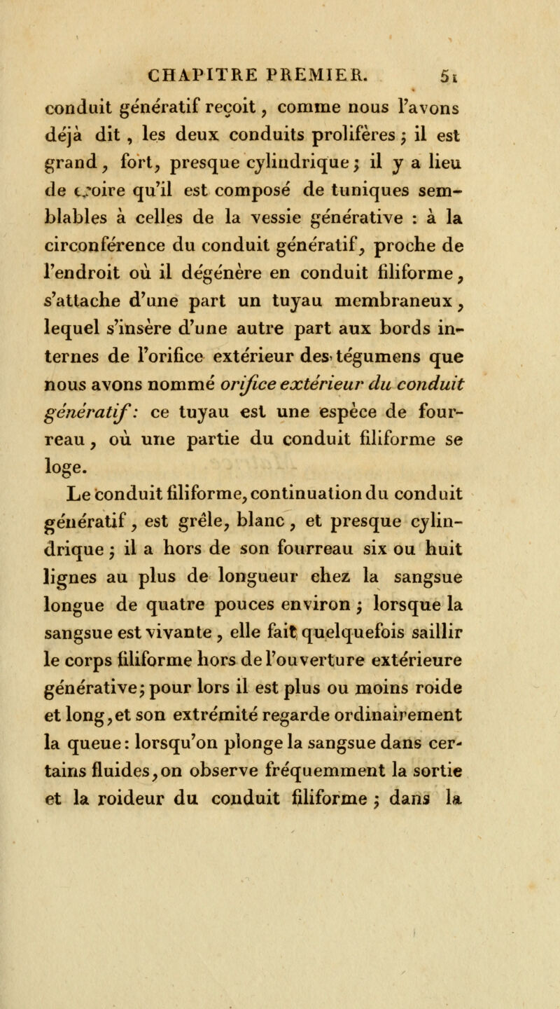 conduit génératif reçoit, comme nous l'avons déjà dit , les deux conduits prolifères -P il est grand, fort, presque cylindrique; il y a lieu de c,:oire qu'il est composé de tuniques sem- blables à celles de la vessie générative : à la circonférence du conduit génératif, proche de l'endroit où il dégénère en conduit filiforme , s'attache d'une part un tuyau membraneux , lequel s'insère d'une autre part aux bords ma- ternes de l'orifice extérieur des> tégumens que nous avons nommé orifice extérieur du conduit génératif: ce tuyau est une espèce de four- reau , où une partie du conduit filiforme se loge. Le conduit filiforme, continuation du conduit génératif, est grêle, blanc, et presque cylin- drique 'P il a hors de son fourreau six ou huit lignes au plus de longueur chez la sangsue longue de quatre pouces environ ; lorsque la sangsue est vivante , elle fait; quelquefois saillir le corps filiforme hors de l'ouverture extérieure générative j pour lors il est plus ou moins roide et long,et son extrémité regarde ordinairement la queue : lorsqu'on plonge la sangsue dans cer- tains fluides,on observe fréquemment la sortie et la roideur du conduit filiforme j dans la