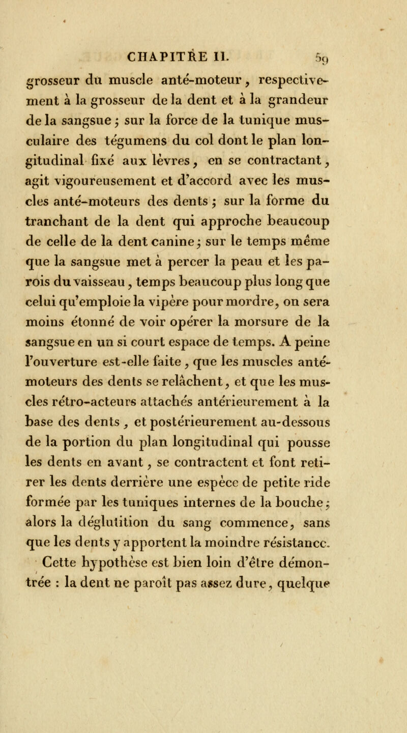 grosseur du muscle anté-moteur, respective- ment à la grosseur de la dent et à la grandeur de la sangsue ; sur la force de la tunique mus- culaire des tégumens du col dont le plan lon- gitudinal fixé aux lèvres, en se contractant, agit vigoureusement et d'accord avec les mus- cles anté-moteurs des dents ; sur la forme du tranchant de la dent qui approche beaucoup de celle de la dent canine; sur le temps même que la sangsue met à percer la peau et les pa- rois du vaisseau, temps beaucoup plus long que celui qu'emploie la vipère pour mordre, on sera moins étonné de voir opérer la morsure de la sangsue en un si court espace de temps. A peine l'ouverture est-elle faite , que les muscles anté- moteurs des dents se relâchent, et que les mus- cles rétro-acteurs attachés antérieurement à la base des dents , et postérieurement au-dessous de la portion du plan longitudinal qui pousse les dents en avant, se contractent et font reti- rer les dents derrière une espèce de petite ride formée par les tuniques internes de la bouche 5 alors la déglutition du sang commence, sans que les dents y apportent la moindre résistance. Cette hypothèse est bien loin d'être démon- trée : la dent ne paroît pas assez dure, quelque