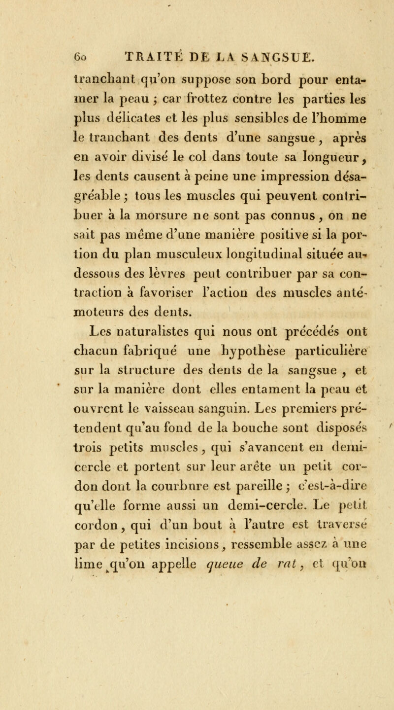 tranchant qu'on suppose son bord pour enta- mer la peau ; car frottez contre les parties les plus délicates et les plus sensibles de l'homme le tranchant des dents d'une sangsue, après en avoir divisé le col dans toute sa longueur , les dents causent à peine une impression désa- gréable; tous les muscles qui peuvent contri- buer à la morsure ne sont pas connus, on ne sait pas même d'une manière positive si la por- tion du plan musculeux longitudinal située au-* dessous des lèvres peut contribuer par sa con- traction à favoriser Faction des muscles anté- moteurs des dents. Les naturalistes qui nous ont précédés ont chacun fabriqué une hypothèse particulière sur la structure des dents de la sangsue , et sur la manière dont elles entament la peau et ouvrent le vaisseau sanguin. Les premiers pré- tendent qu'au fond de la bouche sont disposés trois petits muscles, qui s'avancent en demi- cercle et portent sur leur arête un petit cor- don dont la courbure est pareille ; c'est-à-dire qu'elle forme aussi un demi-cercle. Le petit cordon > qui d'un bout a l'autre est traversé par de petites incisions, ressemble assez à une lime qu'on appelle queue de rat, et qu'on