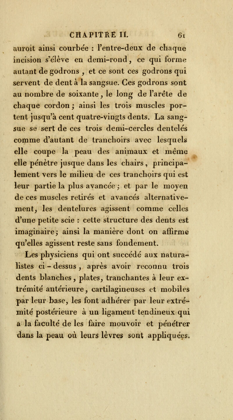 auroit ainsi courbée : l'entre-deux de chaque incision s'élève en demi-rond, ce qui forme autant de godrons , et ce sont ces godrons qui servent de dent à la sangsue. Ces godrons sont au nombre de soixante , le long de l'arête de chaque cordon ; ainsi les trois muscles por- tent jusqu'à cent quatre-vingts dents. La sang- sue se sert de ces trois demi-cercles dentelés comme d'autant de tranchoirs avec lesquels elle coupe la peau des animaux et même elle pénètre jusque dans les chairs , principa- lement vers le milieu de ces tranchoirs qui est leur partie la plus avancée -, et par le moyen de ces muscles retirés et avancés alternative- ment, les dentelures agissent comme celles d'une petite scie : cette structure des dents est imaginaire; ainsi la manière dont on affirme qu'elles agissent reste sans fondement. Les physiciens qui ont succédé aux natura- listes ci - dessus , après avoir reconnu trois dents blanches, plates, tranchantes à leur ex- trémité antérieure, cartilagineuses et mobiles par leur base, les font adhérer par leur extré- mité postérieure à un ligament tendineux qui a la faculté de les faire mouvoir et pénétrer dans la peau où leurs lèvres sont appliquées.