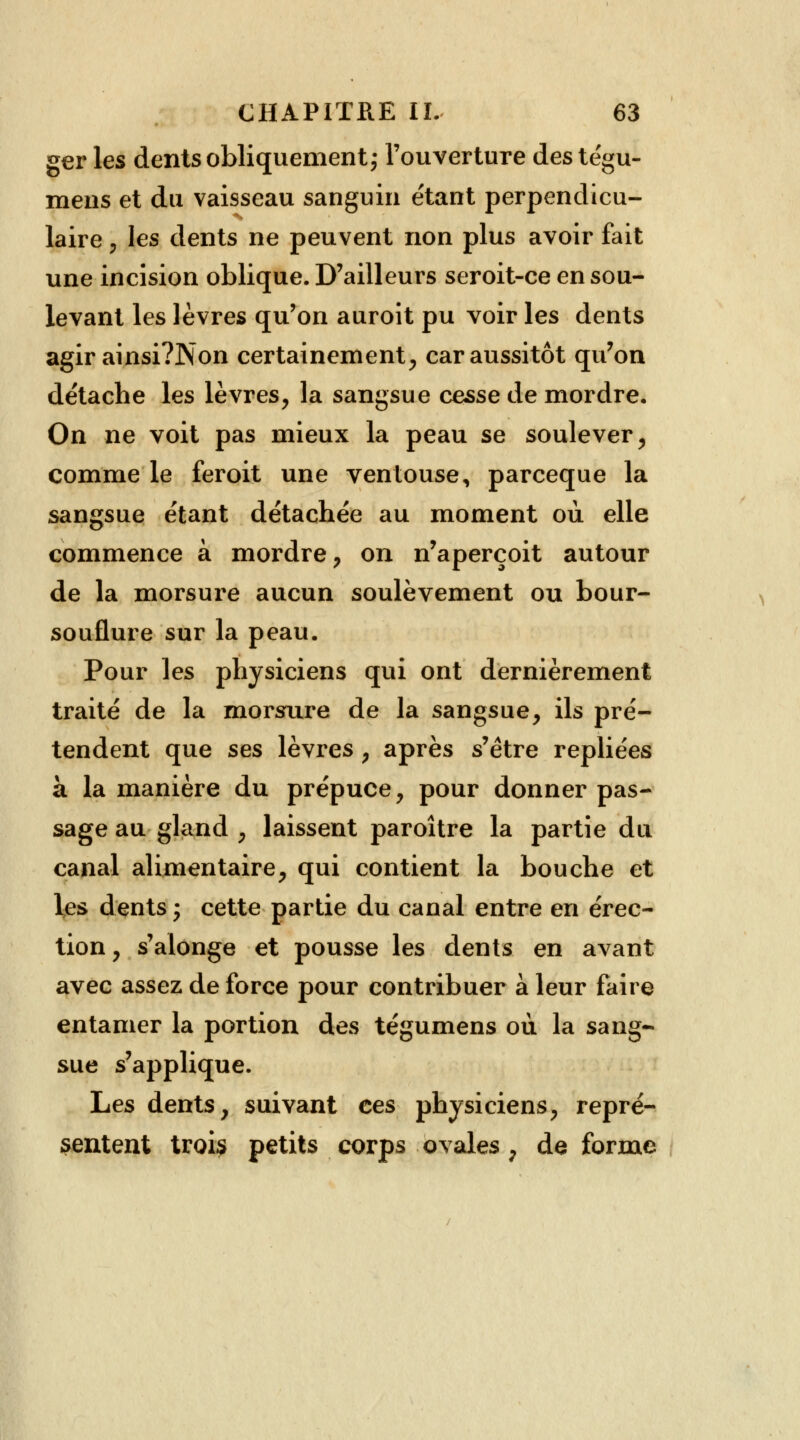ger les dents obliquement; l'ouverture des tégu- mens et du vaisseau sanguin étant perpendicu- laire \ les dents ne peuvent non plus avoir fait une incision oblique. D'ailleurs seroit-ce en sou- levant les lèvres qu'on auroit pu voir les dents agir ainsi?Non certainement, car aussitôt qu'on détache les lèvres, la sangsue cesse de mordre. On ne voit pas mieux la peau se soulever, comme le feroit une ventouse, parceque la sangsue étant détachée au moment où elle commence à mordre, on n'aperçoit autour de la morsure aucun soulèvement ou bour- souflure sur la peau. Pour les physiciens qui ont dernièrement traité de la morsure de la sangsue, ils pré- tendent que ses lèvres , après s'être repliées à la manière du prépuce, pour donner pas- sage au gland , laissent paroître la partie du canal alimentaire, qui contient la bouche et les dents j cette partie du canal entre en érec- tion, s'alonge et pousse les dents en avant avec assez de force pour contribuer à leur faire entamer la portion des tégumens où la sang- sue s'applique. Les dents, suivant ces physiciens, repré- sentent troi? petits corps ovales ; déforme