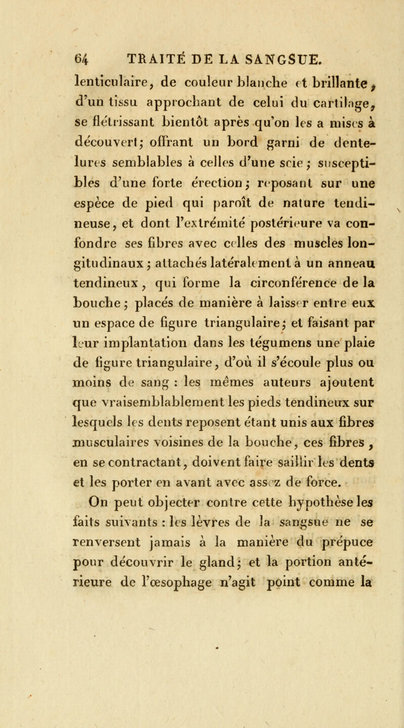 lenticulaire} de couleur blanche et brillante, d'un tissu approchant de celui du cartilage, se flétrissant bientôt après qu'on les a mises à découvert; offrant un bord garni de dente- lures semblables à celles d'une scie; suscepti- bles d'une forte érection; reposant sur une espèce de pied qui paroît de nature tendi- neuse, et dont l'extrémité postérieure va con- fondre ses fibres avec celles des muscles lon- gitudinaux; attachés latéralement à un anneau tendineux P qui forme la circonférence de la bouche; placés de manière à laisser entre eux un espace de figure triangulaire; et faisant par leur implantation dans les tégumens une plaie de figure triangulaire y d'où il s'écoule plus ou moins de sang : les mêmes auteurs ajoutent que vraisemblablement les pieds tendineux sur lesquels les dents reposent étant unis aux fibres musculaires voisines de la bouche, ces fibres , en se contractant, doivent faire saillir les dents et les porter en avant avec assi z de force. On peut objecter contre cette hypothèse les faits suivants : les lèvres de la sangsue ne se renversent jamais à la manière du prépuce pour découvrir le gland; et la portion anté- rieure de l'œsophage n'agit point comme la