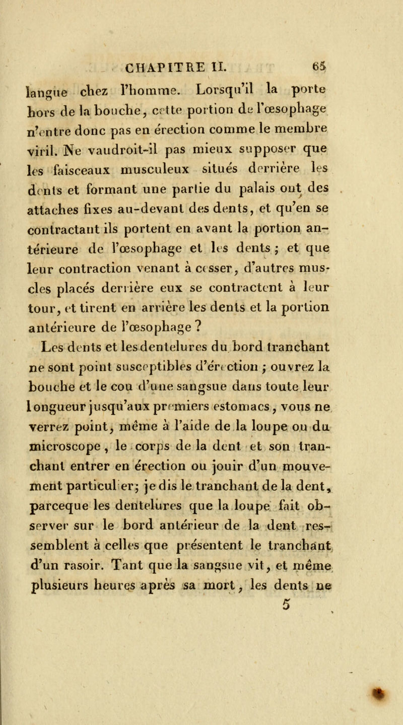 langue chez l'homme. Lorsqu'il la porte hors de la bouche, cette portion de l'œsophage n'entre donc pas en érection comme le membre viril. Ne vaudroit-il pas mieux supposer que les faisceaux musculeux situés derrière les dents et formant une partie du palais ont des attaches fixes au-devant des dents, et qu'en se contractant ils portent en avant la portion an- térieure de l'œsophage et les dents ; et que leur contraction venant à cesser, d'autres mus- cles placés derrière eux se contractent à leur tour, et tirent en arrière les dents et la portion antérieure de l'œsophage? Les dents et les dentelures du bord tranchant ne sont point susceptibles d'érection ; ouvrez la bouche et le cou d'une sangsue dans toute leur longueur jusqu'aux premiers estomacs, vous ne verrez point, même à l'aide de la loupe ou du microscope , le corps de la dent et son tran- chant entrer en érection ou jouir d'un mouve- ment particul erj je dis le tranchant de la dent, pareeque les dentelures que la loupe fait ob- server sur le bord antérieur de la dent res- semblent à celles que présentent le tranchant d'un rasoir. Tant que la sangsue vit, et même plusieurs heures après sa mort, les dents ne 5