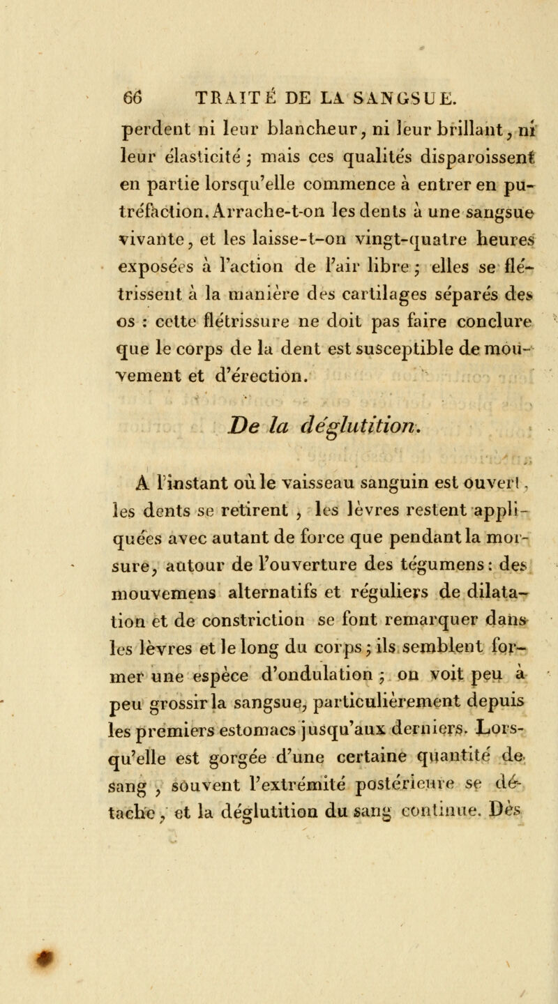 perdent ni leur blancheur, ni leur brillant, ni leur élasticité j mais ces qualités disparoisseni en partie lorsqu'elle commence à entrer en pu- tréfaction. Arrache-ton les dents à une sangsue vivante , et les laisse-t-on vingt-quatre heures exposées a Faction de l'air libre ; elles se flé- trissent à la manière des cartilages séparés des os : cette flétrissure ne doit pas faire conclure que le corps de la dent est susceptible de mou- vement et d'érection. De la déglutition. A l'instant où le vaisseau sanguin est ouver!, les dents se retirent , les lèvres restent appli- quées avec autant de force que pendant la mor- sure, autour de l'ouverture des tégumens: des mouvemens alternatifs et réguliers de dilata- tion et de constriction se font remarquer dans les lèvres et le long du corps; ils semblent for- mer une espèce d'ondulation ; on voit peu à peu grossir la sangsue, particulièrement depuis les premiers estomacs jusqu'aux derniers. Lors- qu'elle est gorgée d'une certaine quantité de sang \ souvent l'extrémité postérieure se dé- tache y et la déglutition du sang continue. Dès