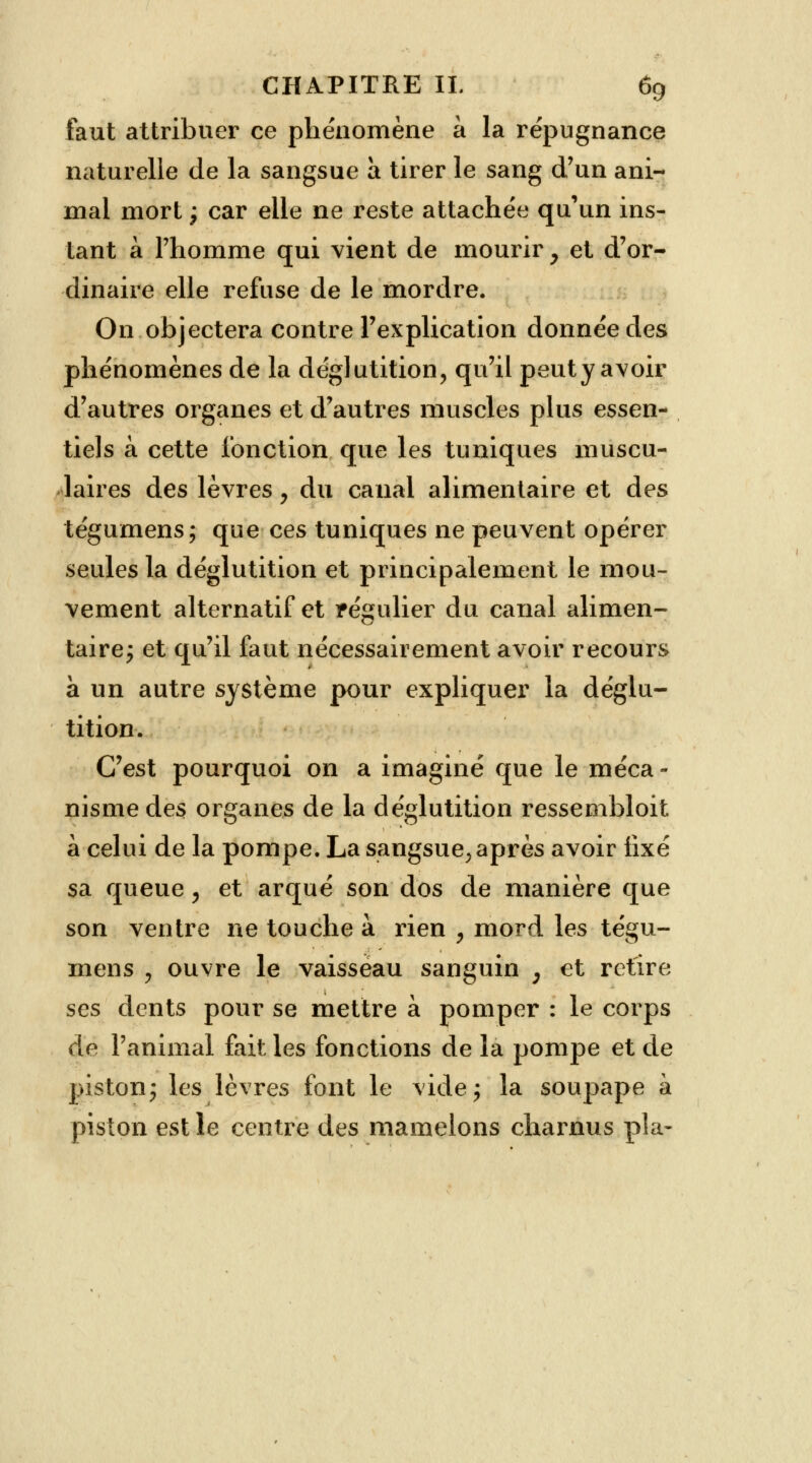 faut attribuer ce phénomène à la répugnance naturelle de la sangsue a tirer le sang d'un ani- mal mort ; car elle ne reste attachée qu'un ins- tant à l'homme qui vient de mourir y et d'or- dinaire elle refuse de le mordre. On objectera contre l'explication donnée des phénomènes de la déglutition, qu'il peut y avoir d'autres organes et d'autres muscles plus essen- tiels à cette fonction que les tuniques muscu- laires des lèvres, du canal alimentaire et des tégumens; que ces tuniques ne peuvent opérer seules la déglutition et principalement le mou- vement alternatif et f égulier du canal alimen- taire; et qu'il faut nécessairement avoir recours a un autre système pour expliquer la déglu- tition. C'est pourquoi on a imaginé que le méca- nisme des organes de la déglutition ressembloit à celui de la pompe. La sangsue, après avoir fixé sa queue, et arqué son dos de manière que son ventre ne touche à rien , mord les tégu- mens ? ouvre le vaisseau sanguin , et retire ses dents pour se mettre à pomper : le corps de l'animal fait les fonctions de la pompe et de piston; les lèvres font le vide; la soupape à piston est le centre des mamelons charnus pla-