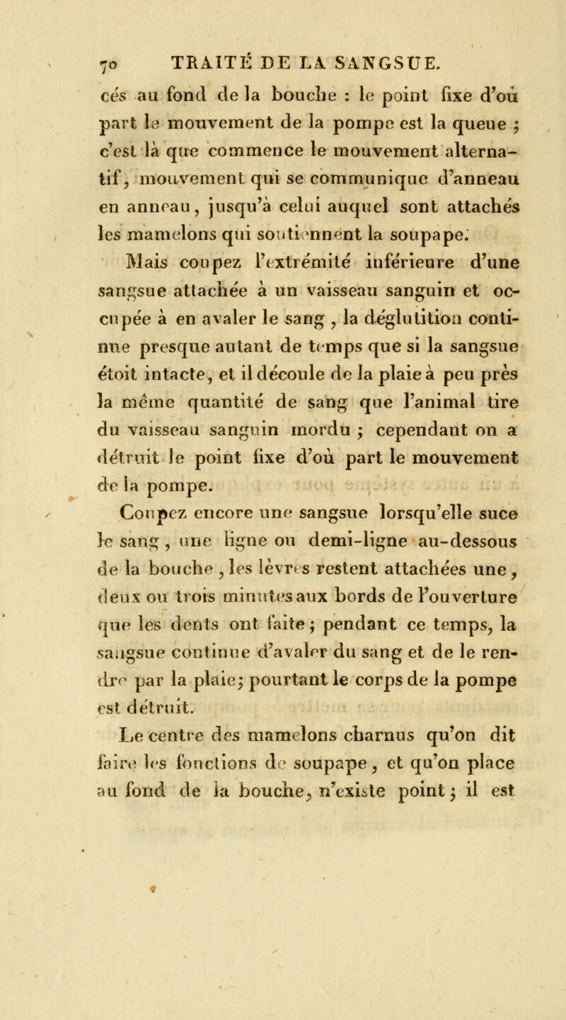 ces au fond de la bouche : le point fixe d'où part le mouvement de la pompe est la queue j c'est là que commence le mouvement alterna- tif, mouvement qui se communique d'anneau en anneau, jusqu'à celui auquel sont attaches les mamelons qui soutiennent la soupape. Mais coupez l'extrémité inférieure d'une sangsue attachée à un vaisseau sanguin et oc- cupée à en avaler le sang , la déglutition conti- nue presque autant de temps que si la sangsue étoit intacte, et il découle de la plaie à peu près la même quantité de sang que l'animal tire du vaisseau sanguin mordu ; cependant on a détruit le point fixe d'où part le mouvement de la pompe. Coupez encore une sangsue lorsqu'elle suce }e sang , une ligne ou demi-ligne au-dessous de la bouche , les lèvrts restent attachées une, deux ou trois minutes aux bords de l'ouverture que les dents ont faite ; pendant ce temps, la sangsue continue d'avaler du sang et de le ren- dre par la plaie ; pourtant le corps de la pompe est détruit. Le centre des mamelons charnus qu'on dit faire les fonctions do soupape, et qu'on place au fond de la bouche, n'existe point j il est