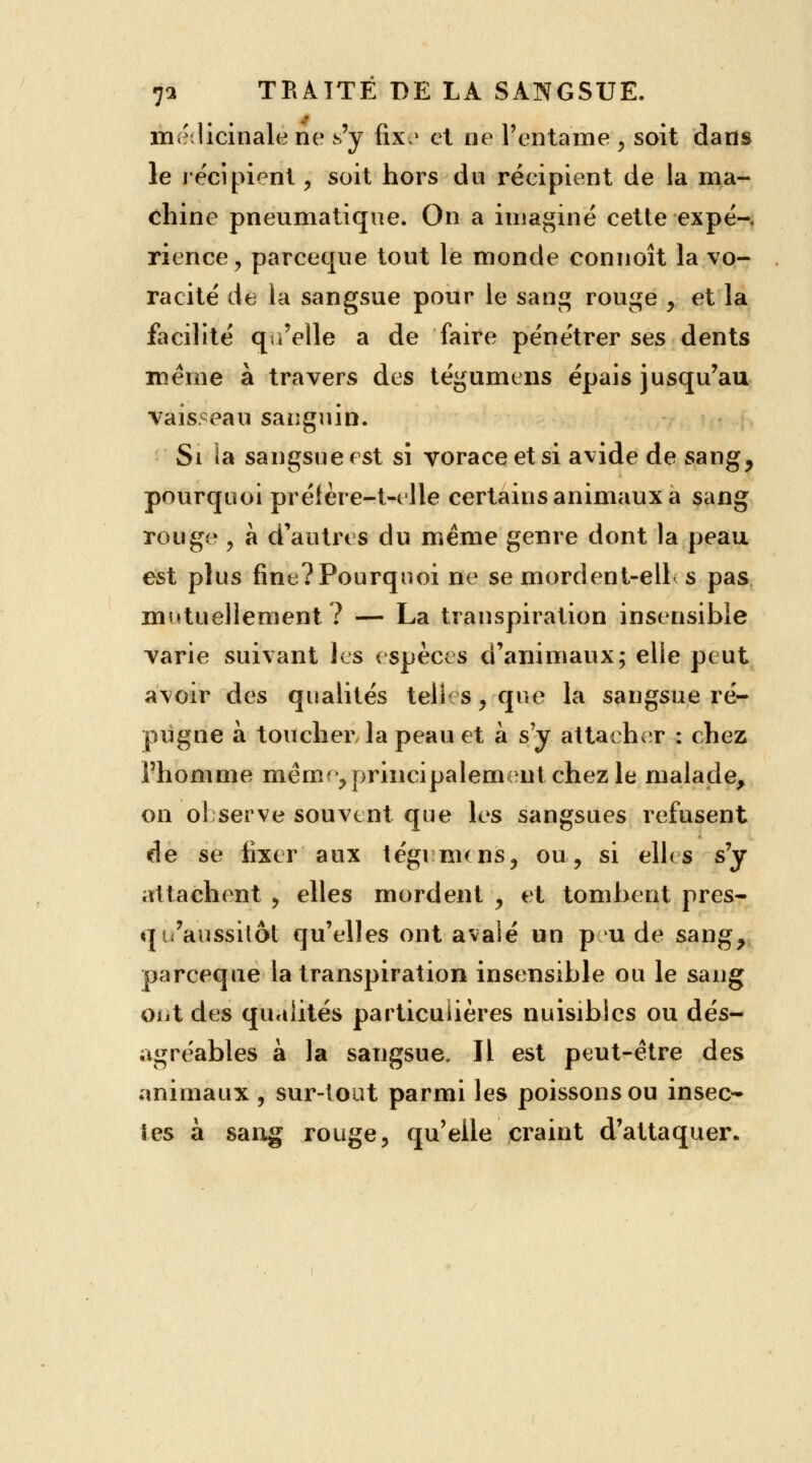 médicinale ne s'y fix? et ne l'entame > soit dans le récipient, soit hors du récipient de la ma- chine pneumatique. On a imaginé cette expé-, rience, parceque tout le monde connoît la vo- racité de la sangsue pour le sang rouge , et la facilité qu'elle a de faire pénétrer ses dents même à travers des tégumens épais jusqu'au vaisseau sanguin. Si la sangsue est si voraceetsi avide de sang, pourquoi prétère-t-elle certains animaux a sang rouge , à d'autres du même genre dont la peau est plus fine? Pourquoi ne se mordent-elb s pas mutuellement? — La transpiration insensible varie suivant les espèces d'animaux; elle peut avoir des qualités telles, que la sangsue ré- pugne a toucher la peau et à s'y attacher : chez l'homme même, principalement chez le malade, on observe souvent que les sangsues refusent de se fixer aux tégi nuns, ou, si elle s s'y attachent , elles mordent , et tombent près- qu'aussitôt qu'elles ont avalé un pu de sang, pareeque la transpiration insensible ou le sang oiit des qualités particulières nuisibles ou dés- agréables à la sangsue- Il est peut-être des animaux , sur-tout parmi les poissons ou insec- tes à sang rouge, qu'elle craint d'attaquer.