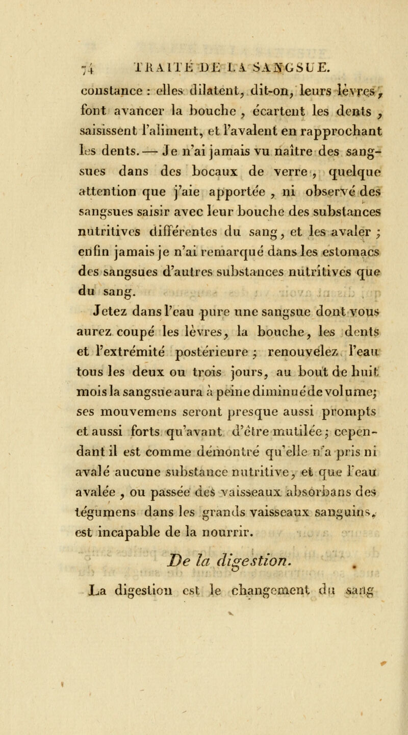 constance: elles dilatent, dit-on/leurs lèvres, font avancer la bouche f écartent les dents y saisissent l'aliment, et l'avalent en rapprochant les dents.— Je n'ai jamais vu naître des sang- sues dans des bocaux de verre , quelque attention que j'aie apportée , ni observé des sangsues saisir avec leur bouche des substances nutritives différentes du sang, et les avaler ; enfin jamais je n'ai remarqué dans les estomacs des sangsues d'autres substances nutritives que du sang. Jetez dans l'eau pure une sangsue dont vous aurez coupé les lèvres, la bouche, les dents et l'extrémité postérieure j renouvelez l'eau tous les deux ou trois jours, au bout de huit mois la sangsue aura à peine diminuéde volume; ses mouvemens seront presque aussi prompts et aussi forts qu'avant d'être mutilée; cepen- dant il est comme démontré qu'elle n'a pris ni avalé aucune substance nutritive, et que Feau avalée , ou passée des vaisseaux absorbans des tégumens dans les grands vaisseaux sanguins* est incapable de la nourrir. De la digestion. La digestion est le changement du vsang
