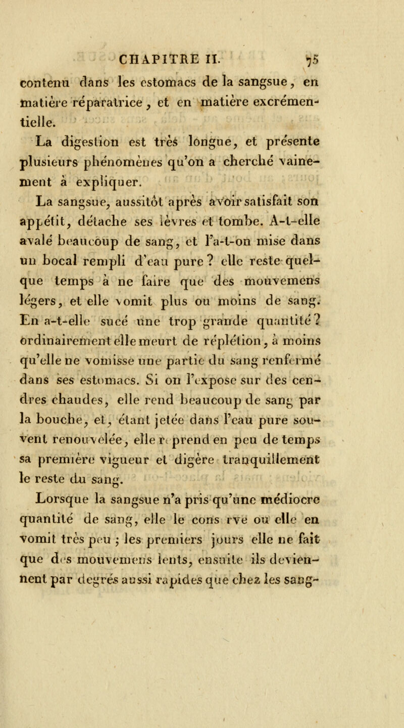 contenu dans les estomacs de la sangsue, en matière réparatrice , et en matière excrémen- tielle. La digestion est très longue, et présente plusieurs phénomènes qu'on a cherché vaine- ment à expliquer. La sangsue, aussitôt après avoir satisfait son appétit, détache ses lèvres et tombe. À-t-elle avalé beaucoup de sang, et Fa-t-on mise dans un bocal rempli d'eau pure? elle reste quel- que temps à ne faire que des mouvemens légers, et elle vomit plus ou moins de sang. En a-t-elle sucé une trop grande quantité? ordinairement elle meurt de réplétion, à moins qu'elle ne vomisse une partie du sang renfermé dans ses estomacs. Si on l'expose sur des cen- dres chaudes, elle rend beaucoup de sang par la bouche, et, étant jetée dans l'eau pure sou- vent renouvelée, elle r; prend en peu de temps sa première vigueur et digère tranquillement le reste du sang. Lorsque la sangsue n'a pris qu'une médiocre quantité de sang, elle le cons rve ou elle en vomit très peu ; les premiers jours elle ne fait que des mouvemens îents, ensuite ils devien- nent par degrés aussi rapides que chez les sang-
