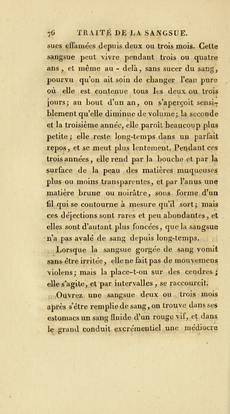 sues effamées depuis deux ou trois mois. Cette sangsue peut vivre pendant trois ou quatre ans , et même au - delà, sans sucer du sang, pourvu qu'on ait soin de changer l'eau pure où elle est contenue tous les deux ou trois jours; au bout d'un an, on s'aperçoit sensiT blement qu'elle diminue de volume j.la seconde et la troisième année, elle paroît beaucoup plus petite ; elle reste long-temps dans un parfait repos, et se meut plus lentement. Pendant ces trois années, elle rend par la bouclie et par la surface de la peau des matières muqueuses plus ou moins transparentes, et par l'anus une matière brune ou noirâtre, sous forme d'un fil qui se contourne à mesure qu'il sort; mais ces déjections sont rares et peu abondantes, et elles sont d'autant plus foncées, que la sangsue n'a pas avalé de sang depuis long-temps. Lorsque la sangsue gorgée de sang vomit sans être irritée, elle ne fait pas de mouvemens violens; mais la place-t-on sur des cendres ; elle s'agite, et par intervalles, se raccourcit. Ouvrez une sangsue deux ou trois mois après s'être remplie de sang, on trouve dans ses estomacs un sang fluide d'un rouge vif, et dans le grand conduit excrémentiel une médiocre