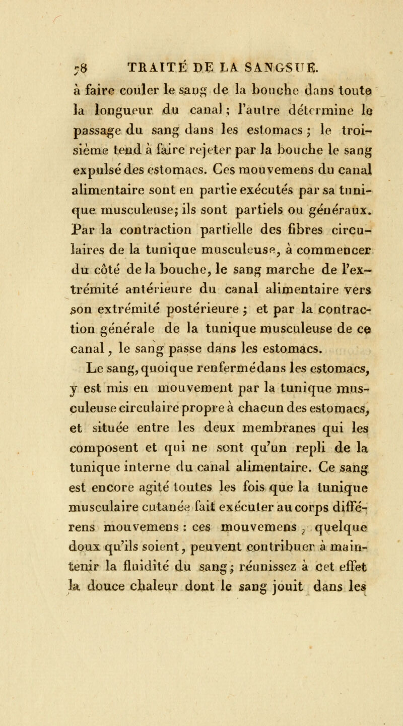 à faire couler le sang de la bouche dans toute la longueur du canal ; l'autre détermine le passage du sang dans les estomacs ; le troi- sième tend a faire rejeter par la bouche le sang expulsé des estomacs. Ces mouvemens du canal alimentaire sont en partie exécutés par sa tuni- que musculeuse; ils sont partiels ou généraux. Par la contraction partielle des fibres circu- laires de la tunique musculeuse, à commencer du côté delà bouche, le sang marche de l'ex- trémité antérieure du canal alimentaire vers son extrémité postérieure ; et par la contrac- tion générale de la tunique musculeuse de ce canal , le sang passe dans les estomacs. Le sang, quoique renfermédans les estomacs, y est mis en mouvement par la tunique mus- culeuse circulaire propre à chacun des estomacs, et située entre les deux membranes qui les composent et qui ne sont qu'un repli de la tunique interne du canal alimentaire. Ce sang est encore agité toutes les fois que la tunique musculaire cutanée fait exécuter au corps diffé- rens mouvemens : ces mouvemens ? quelque doux qu'ils soient, peuvent contribuer à main- tenir la fluidité du sang^ réunissez à Cet effet la douce chaleur dont le sang jouit dans les