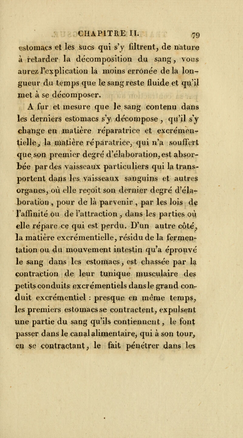 estomacs et les sucs qui s'y filtrent, de nature à retarder la décomposition du sang, vous aurez l'explication la moins erronée de la lon- gueur du temps que le sang reste fluide et qu'il met à se décomposer. A fur et mesure que le sang contenu dans les derniers estomacs s'y décompose , qu'il s'y change en matière réparatrice et excrémen- tielle, la matière réparati^ice, qui n'a souffert que son premier degré d'élaboration, est absor- bée par des vaisseaux particuliers qui la trans- portent daps les vaisseaux sanguins et autres organes, où elle reçoit son dernier degré d'éla- boration , pour de là parvenir , par les lois de l'affinité ou de l'attraction , dans les parties où elle répare ce qui est perdu. D'un autre côté, îa matière excrémentielle, résidu de la fermen- tation ou du mouvement intestin qu'a éprouvé le sang dans les estomacs, est chassée par 1$ contraction de leur tunique musculaire des petits conduits excrémentiels dansle grand con- duit excrémentiel : presque en même temps, les premiers estomacs se contractent, expulsent une partie du sang qu'ils contiennent, le font passer dans le canal alimentaire, qui à son tour, eu se contractant, le fait pénétrer dans les