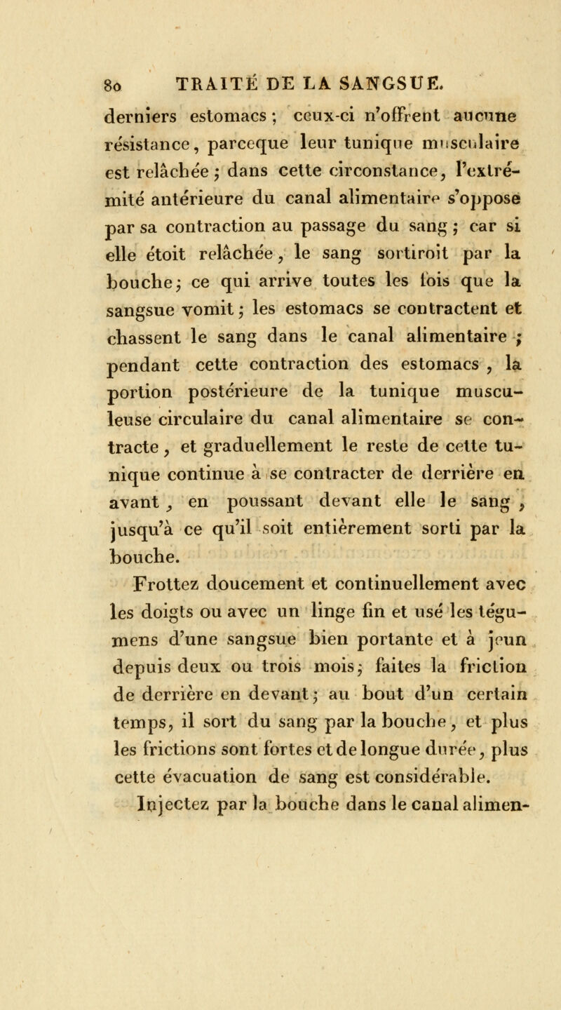 derniers estomacs ; ceux-ci n'offrent aucune résistance, parceque leur tunique musculaire est relâchée; dans cette circonstance, l'extré- mité antérieure du canal alimentaire s'oppose par sa contraction au passage du sang ; car si elle étoit relâchée, le sang sortiront par la bouche; ce qui arrive toutes les lois que la sangsue vomit; les estomacs se contractent et chassent le sang dans le canal alimentaire ; pendant cette contraction des estomacs , la portion postérieure de la tunique muscu- leuse circulaire du canal alimentaire se con- tracte , et graduellement le reste de cette tu- nique continue à se contracter de derrière en. avant ^ en poussant devant elle le sang , jusqu'à ce qu'il soit entièrement sorti par la bouche. Frottez doucement et continuellement avec les doigts ou avec un linge fin et usé les tégu- mens d'une sangsue bien portante et à jeun depuis deux ou trois mois; faites la friction de derrière en devant; au bout d'un certain temps, il sort du sang par la bouche, et plus les frictions sont fortes et de longue durée, plus cette évacuation de sang est considérable. Injectez par la bouche dans le canal alimen-