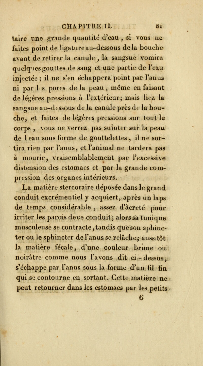 taire une grande quantité d'eau , si vous ne faites point de ligature au-dessous delà bouche avant de retirer la canule , la sangsue vomira quelques gouttes de sang et une partie de Peau injectée ; il ne s'en échappera point par l'anus ni par 1 s pores de la peau , même en faisant de légères pressions à l'extérieur; mais liez la sangsue au-dessous de la canule près de la bou- che, et faites de légères pressions sur tout le corps , vous ne verrez pas suinter sur la peau de 1 eau sous forme de gouttelettes , il ne sor- tira rien par l'anus, et l'animal ne tardera pas à mourir, vraisemblablement par l'excessive distension des estomacs et par la grande com- pression des organes intérieurs. La matière stercoraire déposée dans le grand conduit excrémentiel y acquiert, après un laps de temps considérable , assez d'âcreté pour irriter les parois de ce conduit ; alors sa tunique musculeuse se contracte, tandis que son sphinc- ter ou le sphincter de l'anus se relâche ; aussitôt la matière fécale, d'une couleur brune ou noirâtre comme nous l'avons dit ci-dessus, s'échappe par l'anus sous la forme d'un fil fin qui se contourne en sortant. Cette matière ne peut retourner dans les estomacs par les petits