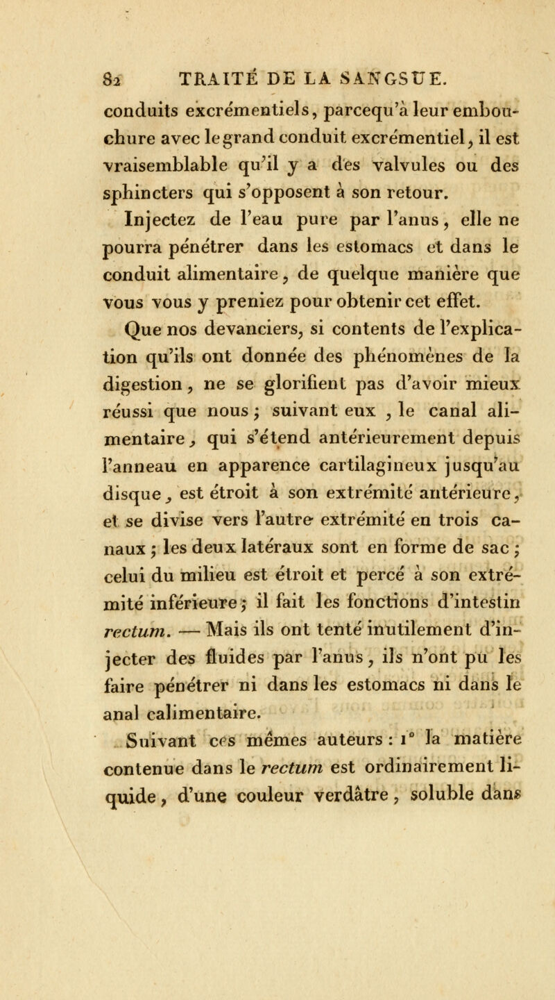 conduits excrémentiels, parcequ'à leur embou- chure avec le grand conduit excrémentiel > il est vraisemblable qu'il y a des valvules ou des sphincters qui s'opposent à son retour. Injectez de l'eau pure par l'anus \ elle ne pourra pénétrer dans les estomacs et dans le conduit alimentaire , de quelque manière que vous vous y preniez pour obtenir cet effet. Que nos devanciers, si contents de l'explica- tion qu'ils ont donnée des phénomènes de la digestion, ne se glorifient pas d'avoir mieux réussi que nous ; suivant eux , le canal ali- mentaire^ qui s'étend antérieurement depuis l'anneau en apparence cartilagineux jusqu'au disque, est étroit à son extrémité antérieure, et se divise vers l'autre extrémité en trois ca- naux ; les deux latéraux sont en forme de sac ; celui du milieu est étroit et percé à son extré- mité inférieure ,• il fait les fonctions d'intestin rectum. — Mais ils ont tenté inutilement d'in- jecter des fluides par l'anus, ils n'ont pu les faire pénétrer ni dans les estomacs ni dans le anal calimentaire. Suivant ces mêmes auteurs : i* la matière contenue dans le rectum est ordinairement li- quide , d'une couleur verdâtre, soluble dan*