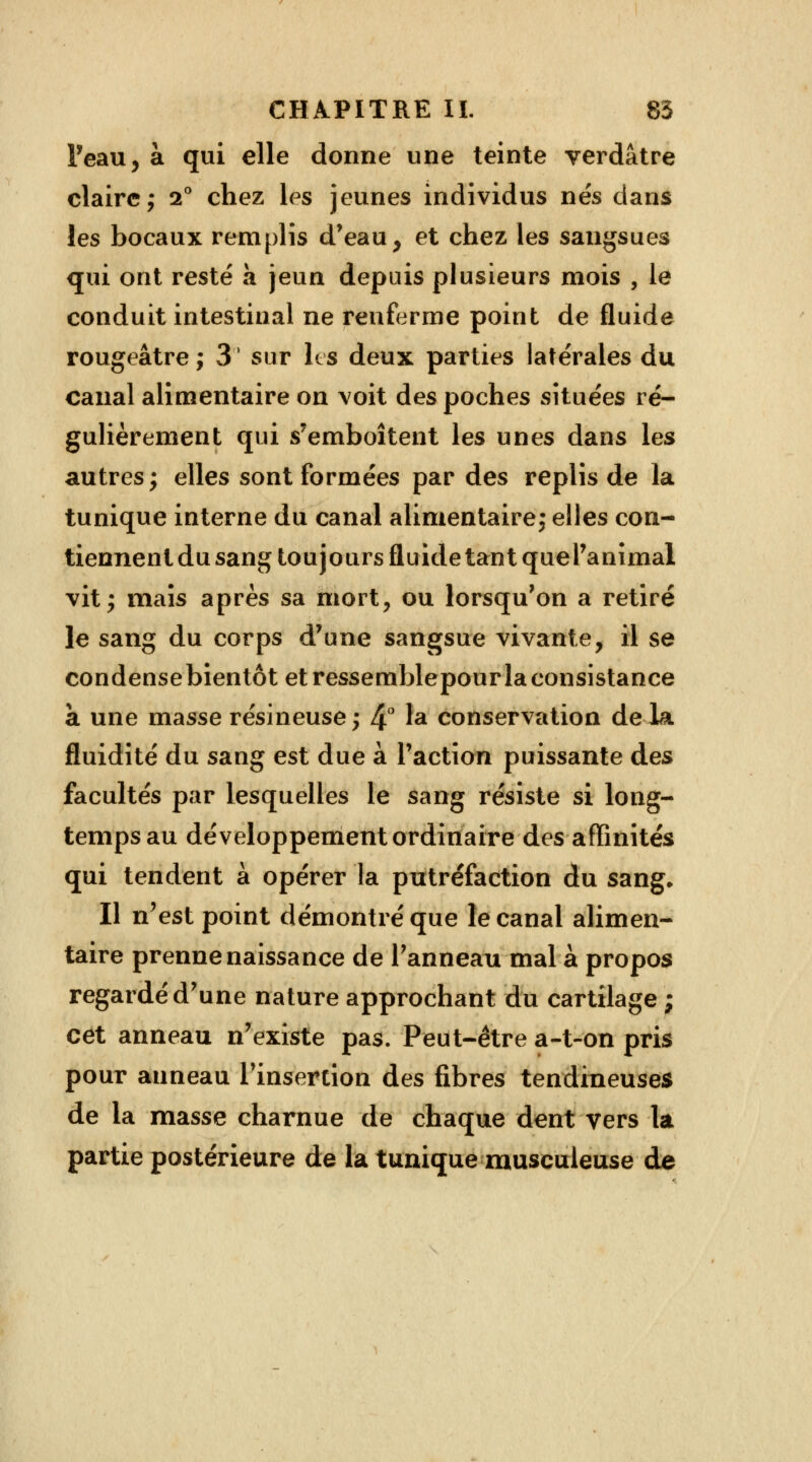 Peau, à qui elle donne une teinte verdâtre claire ; i° chez les jeunes individus nés dans les bocaux remplis d'eau, et chez les sangsues qui ont resté a jeun depuis plusieurs mois , le conduit intestinal ne renferme point de fluide rougeâtre; 3' sur les deux parties latérales du canal alimentaire on voit des poches situées ré- gulièrement qui s'emboîtent les unes dans les autres; elles sont formées par des replis de la tunique interne du canal alimentaire; elles con- tiennent du sang toujours fluide tant quel'animal vit; maïs après sa mort, ou lorsqu'on a retiré le sang du corps d'une sangsue vivante, il se condensebientôt et ressemblepourlaconsistance a une masse résineuse; 4° la conservation delà fluidité du sang est due à l'action puissante des facultés par lesquelles le sang résiste si long- temps au développement ordinaire des affinités qui tendent à opérer la putréfaction du sang. Il n'est point démontré que le canal alimen- taire prenne naissance de l'anneau mal à propos regardé d'une nature approchant du cartilage ; cet anneau n'existe pas. Peut-être a-t-on pris pour anneau l'insertion des fibres tendineuses de la masse charnue de chaque dent vers la partie postérieure de la tunique musculeuse de