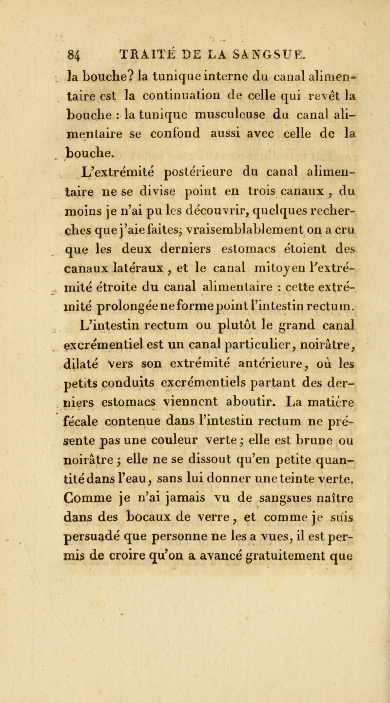 la bouche? la tunique interne du canal alimen- taire est la continuation de celle qui revêt la bouche : la tunique musculeuse du canal ali- mentaire se confond aussi avec celle de la bouche. L'extrémité postérieure du canal alimen- taire ne se divise point en trois canaux , du moins je n'ai pu les découvrir, quelques recher- ches que j'aie faites; vraisemblablement on a cru que les deux derniers estomacs étoient des canaux latéraux , et le canal mitoyen l'extré- mité étroite du canal alimentaire : cette extré- mité prolongée ne forme point l'intestin rectum. L'intestin rectum ou plutôt le grand canal excrémentiel est un canal particulier, noirâtre, dilaté vers son extrémité antérieure, où les petLts conduits excrémentiels partant des der- niers estomacs viennent aboutir. La matière fécale contenue dans l'intestin rectum ne pré- sente pas une couleur verte; elle est brune ou noirâtre j elle ne se dissout qu'en petite quan- tité dans l'eau, sans lui donner une teinte verte. Comme je n'ai jamais vu de sangsues naître dans des bocaux de verre, et comme je suis persuadé que personne ne les a vues, il est per- mis de croire qu'où a avancé gratuitement que