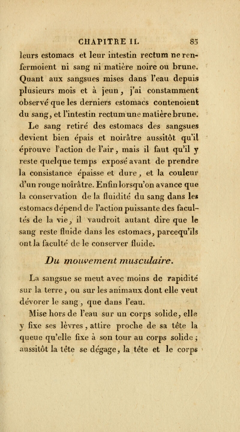 leurs estomacs et leur intestin rectum neren- fermoient ni sang ni matière noire ou brune. Quant aux sangsues mises dans l'eau depuis plusieurs mois et à jeun , j'ai constamment observé que les derniers estomacs contenoient du sang, et l'intestin rectum une matière brune. Le sang retiré des estomacs des sangsues devient bien épais et noirâtre aussitôt qu'il éprouve Faction de l'air, mais il faut qu'il y reste quelque temps exposé avant de prendre la consistance épaisse et dure , et la couleur d'un rouge noirâtre. Enfin lorsqu'on avance que la conservation de la fluidité du sang dans les estomacs dépend de l'action puissante des facul- tés de la vie, il vaudroit autant dire que le sang reste fluide dans les estomacs, pareequ'ils ont la faculté de le conserver fluide. Du mouvement musculaire. La sangsue se meut avec moins de rapidité sur la terre, ou sur les animaux dont elle veut dévorer le sang, que dans l'eau. Mise hors de l'eau sur un corps solide, elle y fixe ses lèvres , attire proche de sa tête la queue qu'elle fixe à son tour au corps solide ; aussitôt la tète se dégage, la tête et le corps