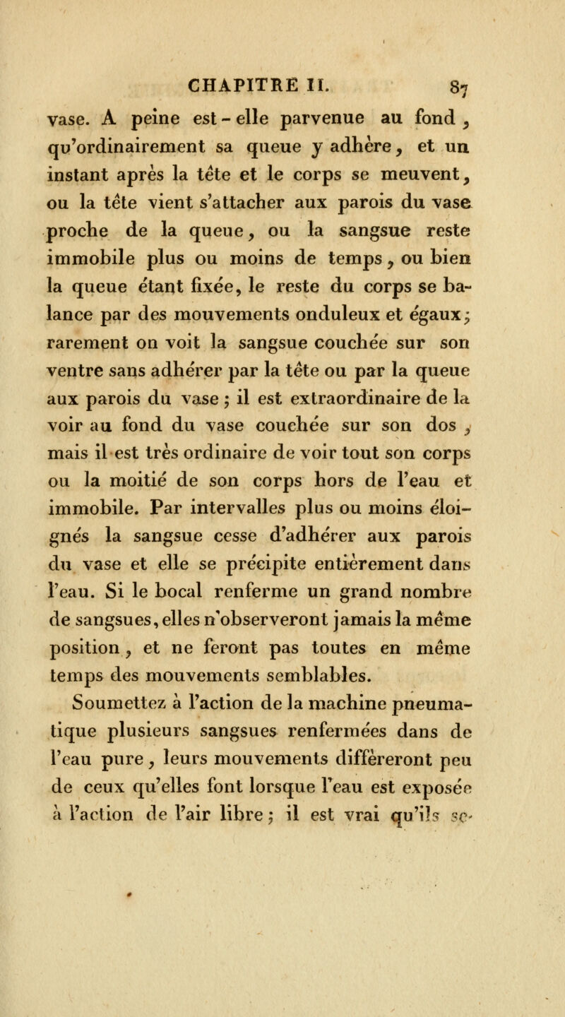 vase. A peine est - elle parvenue au fond , qu'ordinairement sa queue y adhère, et un instant après la tète et le corps se meuvent, ou la tète vient s'attacher aux parois du vase proche de la queue, ou la sangsue reste immobile plus ou moins de temps, ou bien la queue étant fixée, le reste du corps se ba- lance par des mouvements onduleux et égaux; rarement on voit la sangsue couchée sur son ventre sans adhérer par la tête ou par la queue aux parois du vase ; il est extraordinaire de la voir au fond du vase couchée sur son dos , mais il est très ordinaire de voir tout son corps ou la moitié de son corps hors de l'eau et immobile. Par intervalles plus ou moins éloi- gnés la sangsue cesse d'adhérer aux parois du vase et elle se précipite entièrement dans l'eau. Si le bocal renferme un grand nombre de sangsues, elles n'observeront jamais la même position y et ne feront pas toutes en même temps des mouvements semblables. Soumettez à l'action de la machine pneuma- tique plusieurs sangsues renfermées dans de l'eau pure y leurs mouvements différeront peu de ceux qu'elles font lorsque l'eau est exposée à l'action de l'air libre ; il est vrai qu'ils se