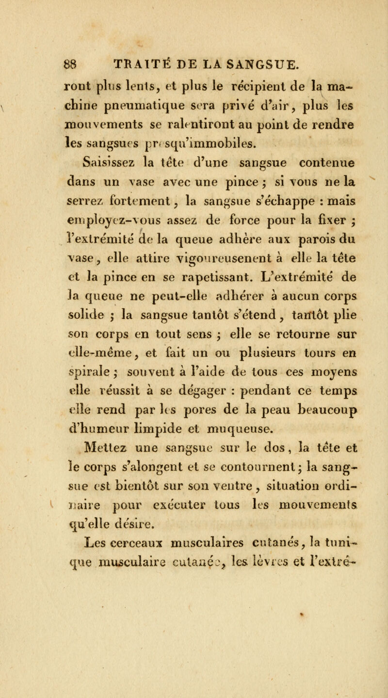 ront plus lents, et plus le récipient de la ma- chine pneumatique sera privé d'air, plus les mouvements se ralentiront au point de rendre les sangsues pr* squ'immobiles. Saisissez la tète d'une sangsue contenue dans un vase avec une pince ; si vous ne la serrez fortement , la sangsue s'échappe : mais employez-vous assez de force pour la fixer ; l'extrémité de la queue adhère aux parois du vase, elle attire vigoureusenent à elle la tête et la pince en se rapetissant. L'extrémité de la queue ne peut-elle adhérer à aucun corps solide j la sangsue tantôt s'étend, tantôt plie son corps en tout sens ; elle se retourne sur elle-même, et fait un ou plusieurs tours en spirale ; souvent à l'aide de tous ces moyens elle réussit à se dégager : pendant ce temps elle rend par les pores de la peau beaucoup d'humeur limpide et muqueuse. Mettez une sangsue sur le dos, la tète et le corps s'alongent et se contournent ; la sang- sue est bientôt sur son ventre , situation ordi- naire pour exécuter tous les mouvements qu'elle désire. Les cerceaux musculaires cutanés, la tuni- que musculaire cutaaéo, les lèvres et l'extré-