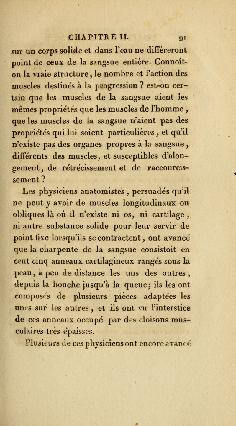 sur un corps solide et dans l'eau ne différeront point de ceux de la sangsue entière. Connoît- on la vraie structure, le nombre et Faction des muscles destinés à la progression ? est-on cer- tain que les muscles de la sangsue aient les mêmes propriétés que les muscles de l'homme , que les muscles de la sangsue n'aient pas des propriétés qui lui soient particulières, et qu'il n'existe pas des organes propres à la sangsue , différents des muscles, et susceptibles d'alon- gement, de rétrécissement et de raccourcis- sement ? Les physiciens anatomistes , persuadés qu'il ne peut y avoir de muscles longitudinaux ou obliques là où il n'existe ni os, ni cartilage , ni autre substance solide pour leur servir de point fixe lorsqu'ils se contractent, ont avancé que la charpente de la sangsue consistoit en cent cinq anneaux cartilagineux rangés sous la peau, à peu de distance les uns des autres, depuis la bouche jusqu'à la queue j ils les ont composes de plusieurs pièces adaptées les unes sur les autres, et ils ont vu l'interstice de ces anneaux occupé par des cloisons mus- culaires très épaisses. Plusieurs de ces physiciens ont encore avance