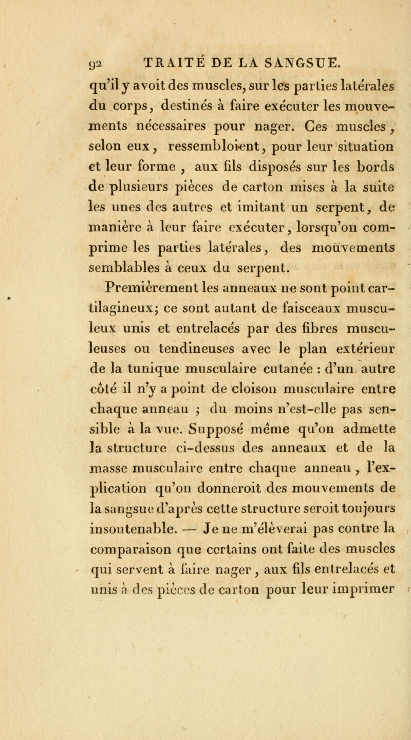 qu'il y avoit des muscles, sur les parties latérales du corps, destinés à faire exécuter les mouve- ments nécessaires pour nager. Ces muscles , selon eux, ressembloient, pour leur situation et leur forme , aux fils disposés sur les bords de plusieurs pièces de carton mises à la suite les unes des autres et imitant un serpent, de manière à leur faire exécuter, lorsqu'on com- prime les parties latérales, des mouvements semblables à ceux du serpent. Premièrement les anneaux ne sont point car- tilagineux; ce sont autant de faisceaux muscu- leux unis et entrelacés par des fibres muscu- leuses ou tendineuses avec le plan extérieur de la tunique musculaire cutanée : d'un autre côté il n'y a point de cloison musculaire entre chaque anneau ; du moins n'est-elle pas sen- sible à la vue. Supposé même qu'on admette la structure ci-dessus des anneaux et de la masse musculaire entre chaque anneau , l'ex- plication qu'on donnerait des mouvements de la sangsue d'après cette structure seroit toujours insoutenable. — Je ne m'élèverai pas contre la comparaison que certains ont faite des muscles qui servent à faire nager ; aux fils entrelacés et unis à des pièces de carton pour leur imprimer