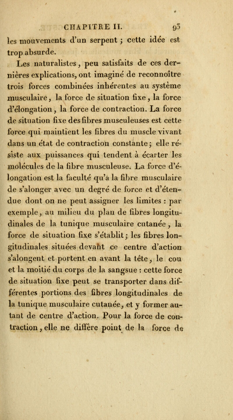 les mouvements d'un serpent ; cette idée est trop absurde. Les naturalistes, peu satisfaits de ces der- nières explications, ont imaginé de reconnoître trois forces combinées inhérentes au système musculaire, la force de situation fixe, la force d'élongation , la force de contraction. La force de situation fixe des fibres musculeuses est cette force qui maintient les fibres du muscle vivant dans un état de contraction constante ; elle ré- siste aux puissances qui tendent à écarter les molécules de la fibre musculeuse. La force d'é- longation est la faculté qu'a la fibre musculaire de s'alonger avec un degré de force et d'éten- due dont on ne peut assigner les limites : par exemple, au milieu du plan de fibres longitu- dinales de la tunique musculaire cutanée , la force de situation fixe s'établit ; les fibres lon- gitudinales situées devant ce centre d'action s'alongent et portent en avant la tête, le cou et la moitié du corps de la sangsue : cette force de situation fixe peut se transporter dans dif- férentes portions des fibres longitudinales de la tunique musculaire cutanée, et y former au- tant de centre d'action. Pour la force de con- traction , elle ne diffère point de la force de