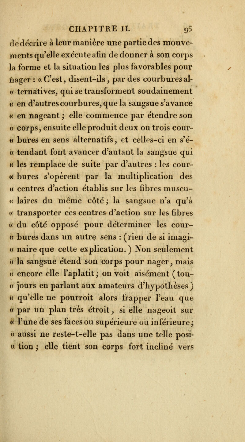 de décrire à leur manière une partie des mouve- ments qu'elle exécute afin de donner à son corps la forme et la situation les plus favorables pour nager : « C'est, disent-ils , par des courbures al- « ternatives, qui se transforment soudainement «< en d'autres courbures, que la sangsue s'avance « en nageant ; elle commence par étendre son « corps, ensuite elle produit deux ou trois cour- te bures en sens alternatifs, et celles-ci en s'é- « tendant font avancer d'autant la sangsue qui « les remplace de suite par d'autres : les cour- « bures s'opèrent par la multiplication des « centres d'action établis sur les fibres muscu- « laires du même côté ; la sangsue n'a qu'à « transporter ces centres d'action sur les fibres (( du côté opposé pour déterminer les cour- ce bures dans un autre sens : (rien de si imagi- « naire que cette explication. ) Non seulement « la sangsue étend son corps pour nager, mais « encore elle l'aplatit; on voit aisément (tou- te jours en parlant aux amateurs d'hypothèses ) « qu'elle ne pourroit alors frapper l'eau que « par un plan très étroit, si elle nageoit sur « l'une de ses faces ou supérieure ou inférieure ; « aussi ne reste-t-elle pas dans une telle posi- « tion 3 elle tient son corps fort incliné vers